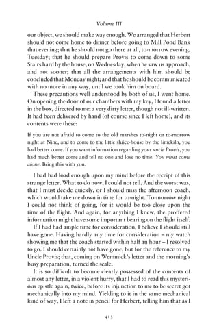 Volume III

our object, we should make way enough. We arranged that Herbert
should not come home to dinner before going to Mill Pond Bank
that evening; that he should not go there at all, to-morrow evening,
Tuesday; that he should prepare Provis to come down to some
Stairs hard by the house, on Wednesday, when he saw us approach,
and not sooner; that all the arrangements with him should be
concluded that Monday night; and that he should be communicated
with no more in any way, until we took him on board.
   These precautions well understood by both of us, I went home.
On opening the door of our chambers with my key, I found a letter
in the box, directed to me; a very dirty letter, though not ill-written.
It had been delivered by hand (of course since I left home), and its
contents were these:
If you are not afraid to come to the old marshes to-night or to-morrow
night at Nine, and to come to the little sluice-house by the limekiln, you
had better come. If you want information regarding your uncle Provis, you
had much better come and tell no one and lose no time. You must come
alone. Bring this with you.

   I had had load enough upon my mind before the receipt of this
strange letter. What to do now, I could not tell. And the worst was,
that I must decide quickly, or I should miss the afternoon coach,
which would take me down in time for to-night. To-morrow night
I could not think of going, for it would be too close upon the
time of the ﬂight. And again, for anything I knew, the proffered
information might have some important bearing on the ﬂight itself.
   If I had had ample time for consideration, I believe I should still
have gone. Having hardly any time for consideration – my watch
showing me that the coach started within half an hour – I resolved
to go. I should certainly not have gone, but for the reference to my
Uncle Provis; that, coming on Wemmick’s letter and the morning’s
busy preparation, turned the scale.
   It is so difﬁcult to become clearly possessed of the contents of
almost any letter, in a violent hurry, that I had to read this mysteri-
ous epistle again, twice, before its injunction to me to be secret got
mechanically into my mind. Yielding to it in the same mechanical
kind of way, I left a note in pencil for Herbert, telling him that as I

                                   413
 