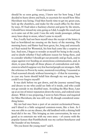 Great Expectations

should be so soon going away, I knew not for how long, I had
decided to hurry down and back, to ascertain for myself how Miss
Havisham was faring. I had then barely time to get my great-coat,
lock up the chambers, and make for the coach-ofﬁce by the short
by-ways. If I had taken a hackney-chariot and gone by the streets,
I should have missed my aim; going as I did, I caught the coach just
as it came out of the yard. I was the only inside passenger, jolting
away knee-deep in straw, when I came to myself.
   For, I really had not been myself since the receipt of the letter; it
had so bewildered me ensuing on the hurry of the morning. The
morning hurry and ﬂutter had been great, for, long and anxiously
as I had waited for Wemmick, his hint had come like a surprise at
last. And now, I began to wonder at myself for being in the coach,
and to doubt whether I had sufﬁcient reason for being there, and
to consider whether I should get out presently and go back, and to
argue against ever heeding an anonymous communication, and, in
short, to pass through all those phases of contradiction and inde-
cision to which I suppose very few hurried people are strangers. Still,
the reference to Provis by name, mastered everything. I reasoned as
I had reasoned already without knowing it – if that be reasoning –
in case any harm should befall him through my not going, how
could I ever forgive myself!
   It was dark before we got down, and the journey seemed long
and dreary to me who could see little of it inside, and who could
not go outside in my disabled state. Avoiding the Blue Boar, I put
up at an inn of minor reputation down the town, and ordered some
dinner. While it was preparing, I went to Satis House and inquired
for Miss Havisham; she was still very ill, though considered some-
thing better.
   My inn had once been a part of an ancient ecclesiastical house,
and I dined in a little octagonal common-room, like a font. As I
was not able to cut my dinner, the old landlord with a shining bald
head did it for me. This bringing us into conversation, he was so
good as to entertain me with my own story – of course with the
popular feature that Pumblechook was my earliest benefactor and
the founder of my fortunes.
   ‘Do you know the young man?’ said I.

                                  414
 