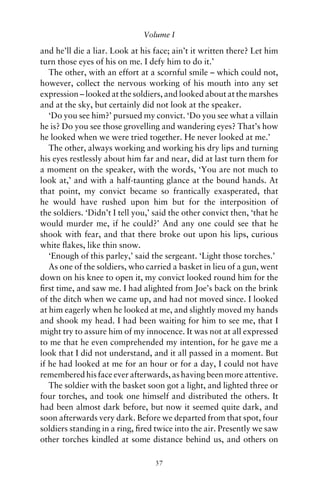 Volume I

and he’ll die a liar. Look at his face; ain’t it written there? Let him
turn those eyes of his on me. I defy him to do it.’
   The other, with an effort at a scornful smile – which could not,
however, collect the nervous working of his mouth into any set
expression – looked at the soldiers, and looked about at the marshes
and at the sky, but certainly did not look at the speaker.
   ‘Do you see him?’ pursued my convict. ‘Do you see what a villain
he is? Do you see those grovelling and wandering eyes? That’s how
he looked when we were tried together. He never looked at me.’
   The other, always working and working his dry lips and turning
his eyes restlessly about him far and near, did at last turn them for
a moment on the speaker, with the words, ‘You are not much to
look at,’ and with a half-taunting glance at the bound hands. At
that point, my convict became so frantically exasperated, that
he would have rushed upon him but for the interposition of
the soldiers. ‘Didn’t I tell you,’ said the other convict then, ‘that he
would murder me, if he could?’ And any one could see that he
shook with fear, and that there broke out upon his lips, curious
white ﬂakes, like thin snow.
   ‘Enough of this parley,’ said the sergeant. ‘Light those torches.’
   As one of the soldiers, who carried a basket in lieu of a gun, went
down on his knee to open it, my convict looked round him for the
ﬁrst time, and saw me. I had alighted from Joe’s back on the brink
of the ditch when we came up, and had not moved since. I looked
at him eagerly when he looked at me, and slightly moved my hands
and shook my head. I had been waiting for him to see me, that I
might try to assure him of my innocence. It was not at all expressed
to me that he even comprehended my intention, for he gave me a
look that I did not understand, and it all passed in a moment. But
if he had looked at me for an hour or for a day, I could not have
remembered his face ever afterwards, as having been more attentive.
   The soldier with the basket soon got a light, and lighted three or
four torches, and took one himself and distributed the others. It
had been almost dark before, but now it seemed quite dark, and
soon afterwards very dark. Before we departed from that spot, four
soldiers standing in a ring, ﬁred twice into the air. Presently we saw
other torches kindled at some distance behind us, and others on

                                  37
 