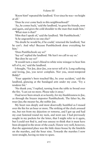 Volume III

   ‘Know him!’ repeated the landlord. ‘Ever since he was – no height
at all.’
   ‘Does he ever come back to this neighbourhood?’
   ‘Ay, he comes back,’ said the landlord, ‘to greet his friends, now
and again, and gives the cold shoulder to the man that made him.’
   ‘What man is that?’
   ‘Him that I speak of,’ said the landlord. ‘Mr Pumblechook.’
   ‘Is he ungrateful to no one else?’
   ‘No doubt he would be, if he could,’ returned the landlord, ‘but
he can’t. And why? Because Pumblechook done everything for
him.’
   ‘Does Pumblechook say so?’
   ‘Say so!’ replied the landlord. ‘He han’t no call to say so.’
   ‘But does he say so?’
   ‘It would turn a man’s blood to white wine winegar to hear him
tell of it, sir,’ said the landlord.
   I thought, ‘Yet Joe, dear Joe, you never tell of it. Long-suffering
and loving, Joe, you never complain. Nor you, sweet-tempered
Biddy!’
   ‘Your appetite’s been touched like, by your accident,’ said the
landlord, glancing at the bandaged arm under my coat. ‘Try a
tenderer bit.’
   ‘No thank you,’ I replied, turning from the table to brood over
the ﬁre. ‘I can eat no more. Please take it away.’
   I had never been struck at so keenly, for my thanklessness to Joe,
as through the brazen impostor Pumblechook. The falser he, the
truer Joe; the meaner he, the nobler Joe.
   My heart was deeply and most deservedly humbled as I mused
over the ﬁre for an hour or more. The striking of the clock aroused
me, but not from my dejection or remorse, and I got up and had
my coat fastened round my neck, and went out. I had previously
sought in my pockets for the letter, that I might refer to it again,
but I could not ﬁnd it, and was uneasy to think that it must have
been dropped in the straw of the coach. I knew very well, however,
that the appointed place was the little sluice-house by the limekiln
on the marshes, and the hour nine. Towards the marshes I now
went straight, having no time to spare.

                                 415
 