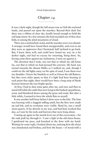 Great Expectations


                          Chapter 14

It was a dark night, though the full moon rose as I left the enclosed
lands, and passed out upon the marshes. Beyond their dark line
there was a ribbon of clear sky, hardly broad enough to hold the
red large moon. In a few minutes she had ascended out of that clear
ﬁeld, in among the piled mountains of cloud.
   There was a melancholy wind, and the marshes were very dismal.
A stranger would have found them insupportable, and even to me
they were so oppressive that I hesitated, half inclined to go back.
But, I knew them well, and could have found my way on a far
darker night, and had no excuse for returning, being there. So,
having come there against my inclination, I went on against it.
   The direction that I took, was not that in which my old home
lay, nor that in which we had pursued the convicts. My back was
turned towards the distant Hulks as I walked on, and, though I
could see the old lights away on the spits of sand, I saw them over
my shoulder. I knew the limekiln as well as I knew the old Battery,
but they were miles apart; so that if a light had been burning at
each point that night, there would have been a long strip of blank
horizon between the two bright specks.
   At ﬁrst, I had to shut some gates after me, and now and then to
stand still while the cattle that were lying in the banked-up pathway,
arose and blundered down among the grass and reeds. But after a
little while, I seemed to have the whole ﬂats to myself.
   It was another half-hour before I drew near to the kiln. The lime
was burning with a sluggish stiﬂing smell, but the ﬁres were made
up and left, and no workmen were visible. Hard by, was a small
stone-quarry. It lay directly in my way, and had been worked that
day, as I saw by the tools and barrows that were lying about.
   Coming up again to the marsh level out of this excavation – for
the rude path lay through it – I saw a light in the old sluice-house.
I quickened my pace, and knocked at the door with my hand.
Waiting for some reply, I looked about me, noticing how the sluice
was abandoned and broken, and how the house – of wood with a

                                 416
 