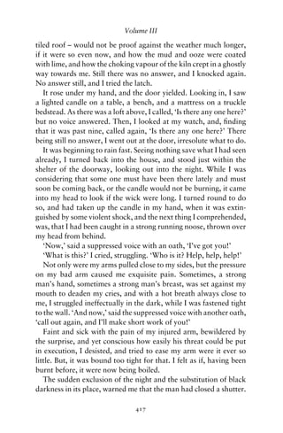 Volume III

tiled roof – would not be proof against the weather much longer,
if it were so even now, and how the mud and ooze were coated
with lime, and how the choking vapour of the kiln crept in a ghostly
way towards me. Still there was no answer, and I knocked again.
No answer still, and I tried the latch.
   It rose under my hand, and the door yielded. Looking in, I saw
a lighted candle on a table, a bench, and a mattress on a truckle
bedstead. As there was a loft above, I called, ‘Is there any one here?’
but no voice answered. Then, I looked at my watch, and, ﬁnding
that it was past nine, called again, ‘Is there any one here?’ There
being still no answer, I went out at the door, irresolute what to do.
   It was beginning to rain fast. Seeing nothing save what I had seen
already, I turned back into the house, and stood just within the
shelter of the doorway, looking out into the night. While I was
considering that some one must have been there lately and must
soon be coming back, or the candle would not be burning, it came
into my head to look if the wick were long. I turned round to do
so, and had taken up the candle in my hand, when it was extin-
guished by some violent shock, and the next thing I comprehended,
was, that I had been caught in a strong running noose, thrown over
my head from behind.
   ‘Now,’ said a suppressed voice with an oath, ‘I’ve got you!’
   ‘What is this?’ I cried, struggling. ‘Who is it? Help, help, help!’
   Not only were my arms pulled close to my sides, but the pressure
on my bad arm caused me exquisite pain. Sometimes, a strong
man’s hand, sometimes a strong man’s breast, was set against my
mouth to deaden my cries, and with a hot breath always close to
me, I struggled ineffectually in the dark, while I was fastened tight
to the wall. ‘And now,’ said the suppressed voice with another oath,
‘call out again, and I’ll make short work of you!’
   Faint and sick with the pain of my injured arm, bewildered by
the surprise, and yet conscious how easily his threat could be put
in execution, I desisted, and tried to ease my arm were it ever so
little. But, it was bound too tight for that. I felt as if, having been
burnt before, it were now being boiled.
   The sudden exclusion of the night and the substitution of black
darkness in its place, warned me that the man had closed a shutter.

                                 417
 