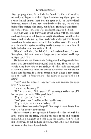 Great Expectations

After groping about for a little, he found the ﬂint and steel he
wanted, and began to strike a light. I strained my sight upon the
sparks that fell among the tinder, and upon which he breathed and
breathed, match in hand, but I could only see his lips, and the blue
point of the match; even those, but ﬁtfully. The tinder was damp –
no wonder there – and one after another the sparks died out.
   The man was in no hurry, and struck again with the ﬂint and
steel. As the sparks fell thick and bright about him, I could see his
hands, and touches of his face, and could make out that he was
seated and bending over the table; but nothing more. Presently I
saw his blue lips again, breathing on the tinder, and then a ﬂare of
light ﬂashed up, and showed me Orlick.
   Whom I had looked for, I don’t know. I had not looked for him.
Seeing him, I felt that I was in a dangerous strait indeed, and I kept
my eyes upon him.
   He lighted the candle from the ﬂaring match with great deliber-
ation, and dropped the match, and trod it out. Then, he put the
candle away from him on the table, so that he could see me, and
sat with his arms folded on the table and looked at me. I made out
that I was fastened to a stout perpendicular ladder a few inches
from the wall – a ﬁxture there – the means of ascent to the loft
above.
   ‘Now,’ said he, when we had surveyed one another for some
time, ‘I’ve got you.’
   ‘Unbind me. Let me go!’
   ‘Ah!’ he returned, ‘I’ll let you go. I’ll let you go to the moon, I’ll
let you go to the stars. All in good time.’
   ‘Why have you lured me here?’
   ‘Don’t you know?’ said he, with a deadly look.
   ‘Why have you set upon me in the dark?’
   ‘Because I mean to do it all myself. One keeps a secret better than
two. Oh you enemy, you enemy!’
   His enjoyment of the spectacle I furnished, as he sat with his
arms folded on the table, shaking his head at me and hugging
himself, had a malignity in it that made me tremble. As I watched
him in silence, he put his hand into the corner at his side, and took
up a gun with a brass-bound stock.

                                  418
 