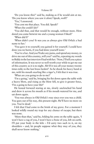 Volume III

   ‘Do you know this?’ said he, making as if he would aim at me.
‘Do you know where you saw it afore? Speak, wolf!’
   ‘Yes,’ I answered.
   ‘You cost me that place. You did. Speak!’
   ‘What else could I do?’
   ‘You did that, and that would be enough, without more. How
dared you come betwixt me and a young woman I liked?’
   ‘When did I?’
   ‘When didn’t you? It was you as always give Old Orlick a bad
name to her.’
   ‘You gave it to yourself; you gained it for yourself. I could have
done you no harm, if you had done yourself none.’
   ‘You’re a liar. And you’ll take any pains, and spend any money, to
drive me out of this country, will you?’ said he, repeating my words
to Biddy in the last interview I had with her. ‘Now, I’ll tell you a piece
of information. It was never so well worth your while to get me out
of this country as it is to-night. Ah! If it was all your money twenty
times told, to the last brass farden!’ As he shook his heavy hand at
me, with his mouth snarling like a tiger’s, I felt that it was true.
   ‘What are you going to do to me?’
   ‘I’m a going,’ said he, bringing his ﬁst down upon the table with
a heavy blow, and rising as the blow fell, to give it greater force,
‘I’m a going to have your life!’
   He leaned forward staring at me, slowly unclenched his hand
and drew it across his mouth as if his mouth watered for me, and
sat down again.
   ‘You was always in Old Orlick’s way since ever you was a child.
You goes out of his way, this present night. He’ll have no more on
you. You’re dead.’
   I felt that I had come to the brink of my grave. For a moment I
looked wildly round my trap for any chance of escape; but there
was none.
   ‘More than that,’ said he, folding his arms on the table again, ‘I
won’t have a rag of you, I won’t have a bone of you, left on earth.
I’ll put your body in the kiln – I’d carry two such to it, on my
shoulders – and, let people suppose what they may of you, they
shall never know nothing.’

                                   419
 