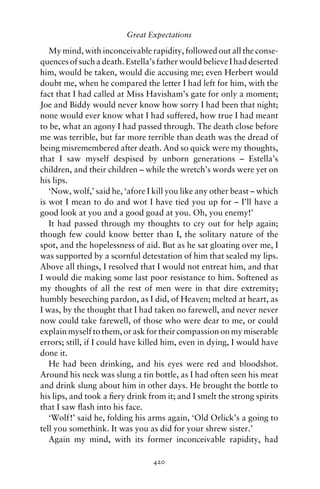 Great Expectations

   My mind, with inconceivable rapidity, followed out all the conse-
quences of such a death. Estella’s father would believe I had deserted
him, would be taken, would die accusing me; even Herbert would
doubt me, when he compared the letter I had left for him, with the
fact that I had called at Miss Havisham’s gate for only a moment;
Joe and Biddy would never know how sorry I had been that night;
none would ever know what I had suffered, how true I had meant
to be, what an agony I had passed through. The death close before
me was terrible, but far more terrible than death was the dread of
being misremembered after death. And so quick were my thoughts,
that I saw myself despised by unborn generations – Estella’s
children, and their children – while the wretch’s words were yet on
his lips.
   ‘Now, wolf,’ said he, ‘afore I kill you like any other beast – which
is wot I mean to do and wot I have tied you up for – I’ll have a
good look at you and a good goad at you. Oh, you enemy!’
   It had passed through my thoughts to cry out for help again;
though few could know better than I, the solitary nature of the
spot, and the hopelessness of aid. But as he sat gloating over me, I
was supported by a scornful detestation of him that sealed my lips.
Above all things, I resolved that I would not entreat him, and that
I would die making some last poor resistance to him. Softened as
my thoughts of all the rest of men were in that dire extremity;
humbly beseeching pardon, as I did, of Heaven; melted at heart, as
I was, by the thought that I had taken no farewell, and never never
now could take farewell, of those who were dear to me, or could
explain myself to them, or ask for their compassion on my miserable
errors; still, if I could have killed him, even in dying, I would have
done it.
   He had been drinking, and his eyes were red and bloodshot.
Around his neck was slung a tin bottle, as I had often seen his meat
and drink slung about him in other days. He brought the bottle to
his lips, and took a ﬁery drink from it; and I smelt the strong spirits
that I saw ﬂash into his face.
   ‘Wolf!’ said he, folding his arms again, ‘Old Orlick’s a going to
tell you somethink. It was you as did for your shrew sister.’
   Again my mind, with its former inconceivable rapidity, had

                                 420
 