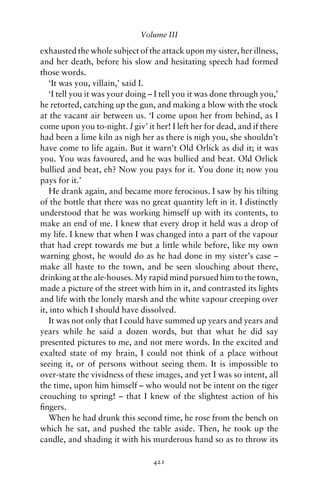 Volume III

exhausted the whole subject of the attack upon my sister, her illness,
and her death, before his slow and hesitating speech had formed
those words.
   ‘It was you, villain,’ said I.
   ‘I tell you it was your doing – I tell you it was done through you,’
he retorted, catching up the gun, and making a blow with the stock
at the vacant air between us. ‘I come upon her from behind, as I
come upon you to-night. I giv’ it her! I left her for dead, and if there
had been a lime kiln as nigh her as there is nigh you, she shouldn’t
have come to life again. But it warn’t Old Orlick as did it; it was
you. You was favoured, and he was bullied and beat. Old Orlick
bullied and beat, eh? Now you pays for it. You done it; now you
pays for it.’
   He drank again, and became more ferocious. I saw by his tilting
of the bottle that there was no great quantity left in it. I distinctly
understood that he was working himself up with its contents, to
make an end of me. I knew that every drop it held was a drop of
my life. I knew that when I was changed into a part of the vapour
that had crept towards me but a little while before, like my own
warning ghost, he would do as he had done in my sister’s case –
make all haste to the town, and be seen slouching about there,
drinking at the ale-houses. My rapid mind pursued him to the town,
made a picture of the street with him in it, and contrasted its lights
and life with the lonely marsh and the white vapour creeping over
it, into which I should have dissolved.
   It was not only that I could have summed up years and years and
years while he said a dozen words, but that what he did say
presented pictures to me, and not mere words. In the excited and
exalted state of my brain, I could not think of a place without
seeing it, or of persons without seeing them. It is impossible to
over-state the vividness of these images, and yet I was so intent, all
the time, upon him himself – who would not be intent on the tiger
crouching to spring! – that I knew of the slightest action of his
ﬁngers.
   When he had drunk this second time, he rose from the bench on
which he sat, and pushed the table aside. Then, he took up the
candle, and shading it with his murderous hand so as to throw its

                                  421
 