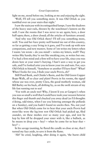 Great Expectations

light on me, stood before me, looking at me and enjoying the sight.
   ‘Wolf, I’ll tell you something more. It was Old Orlick as you
tumbled over on your stairs that night.’
   I saw the staircase with its extinguished lamps. I saw the shadows
of the heavy stair-rails, thrown by the watchman’s lantern on the
wall. I saw the rooms that I was never to see again; here, a door
half open; there, a door closed; all the articles of furniture around.
   ‘And why was Old Orlick there? I’ll tell you something more,
wolf. You and her have pretty well hunted me out of this country,
so far as getting a easy living in it goes, and I’ve took up with new
companions, and new masters. Some of ’em writes my letters when
I wants ’em wrote – do you mind? – writes my letters, wolf! They
writes ﬁfty hands; they’re not like sneaking you, as writes but one.
I’ve had a ﬁrm mind and a ﬁrm will to have your life, since you was
down here at your sister’s burying. I han’t seen a way to get you
safe, and I’ve looked arter you to know your ins and outs. For, says
Old Orlick to himself, ‘‘Somehow or another I’ll have him!’’ What!
When I looks for you, I ﬁnds your uncle Provis, eh?’
   Mill Pond Bank, and Chinks’s Basin, and the Old Green Copper
Rope-Walk, all so clear and plain! Provis in his rooms, the signal
whose use was over, pretty Clara, the good motherly woman, old
Bill Barley on his back, all drifting by, as on the swift stream of my
life fast running out to sea!
   ‘You with an uncle too! Why, I know’d you at Gargery’s when
you was so small a wolf that I could have took your weazen betwixt
this ﬁnger and thumb and chucked you away dead (as I’d thoughts
o’doing, odd times, when I see you loitering amongst the pollards
on a Sunday), and you hadn’t found no uncles then. No, not you!
But when Old Orlick come for to hear that your uncle Provis had
most-like wore the leg-iron wot Old Orlick had picked up, ﬁled
asunder, on these meshes ever so many year ago, and wot he
kep by him till he dropped your sister with it, like a bullock, as
he means to drop you – hey? – when he come for to hear that –
hey?’ –
   In his savage taunting, he ﬂared the candle so close at me, that I
turned my face aside, to save it from the ﬂame.
   ‘Ah!’ he cried, laughing, after doing it again, ‘the burnt child

                                 422
 