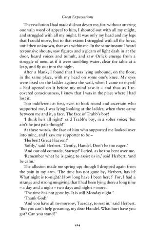 Great Expectations

   The resolution I had made did not desert me, for, without uttering
one vain word of appeal to him, I shouted out with all my might,
and struggled with all my might. It was only my head and my legs
that I could move, but to that extent I struggled with all the force,
until then unknown, that was within me. In the same instant I heard
responsive shouts, saw ﬁgures and a gleam of light dash in at the
door, heard voices and tumult, and saw Orlick emerge from a
struggle of men, as if it were tumbling water, clear the table at a
leap, and ﬂy out into the night.
   After a blank, I found that I was lying unbound, on the ﬂoor,
in the same place, with my head on some one’s knee. My eyes
were ﬁxed on the ladder against the wall, when I came to myself
– had opened on it before my mind saw it – and thus as I re-
covered consciousness, I knew that I was in the place where I had
lost it.
   Too indifferent at ﬁrst, even to look round and ascertain who
supported me, I was lying looking at the ladder, when there came
between me and it, a face. The face of Trabb’s boy!
   ‘I think he’s all right!’ said Trabb’s boy, in a sober voice; ‘but
ain’t he just pale though!’
   At these words, the face of him who supported me looked over
into mine, and I saw my supporter to be –
   ‘Herbert! Great Heaven!’
   ‘Softly,’ said Herbert. ‘Gently, Handel. Don’t be too eager.’
   ‘And our old comrade, Startop!’ I cried, as he too bent over me.
   ‘Remember what he is going to assist us in,’ said Herbert, ‘and
be calm.’
   The allusion made me spring up; though I dropped again from
the pain in my arm. ‘The time has not gone by, Herbert, has it?
What night is to-night? How long have I been here?’ For, I had a
strange and strong misgiving that I had been lying there a long time
– a day and a night – two days and nights – more.
   ‘The time has not gone by. It is still Monday night.’
   ‘Thank God!’
   ‘And you have all to-morrow, Tuesday, to rest in,’ said Herbert.
‘But you can’t help groaning, my dear Handel. What hurt have you
got? Can you stand?’

                                424
 