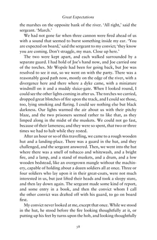 Great Expectations

the marshes on the opposite bank of the river. ‘All right,’ said the
sergeant. ‘March.’
   We had not gone far when three cannon were ﬁred ahead of us
with a sound that seemed to burst something inside my ear. ‘You
are expected on board,’ said the sergeant to my convict; ‘they know
you are coming. Don’t straggle, my man. Close up here.’
   The two were kept apart, and each walked surrounded by a
separate guard. I had hold of Joe’s hand now, and Joe carried one
of the torches. Mr Wopsle had been for going back, but Joe was
resolved to see it out, so we went on with the party. There was a
reasonably good path now, mostly on the edge of the river, with a
divergence here and there where a dyke came, with a miniature
windmill on it and a muddy sluice-gate. When I looked round, I
could see the other lights coming in after us. The torches we carried,
dropped great blotches of ﬁre upon the track, and I could see those,
too, lying smoking and ﬂaring. I could see nothing else but black
darkness. Our lights warmed the air about us with their pitchy
blaze, and the two prisoners seemed rather to like that, as they
limped along in the midst of the muskets. We could not go fast,
because of their lameness; and they were so spent, that two or three
times we had to halt while they rested.
   After an hour or so of this travelling, we came to a rough wooden
hut and a landing-place. There was a guard in the hut, and they
challenged, and the sergeant answered. Then, we went into the hut
where there was a smell of tobacco and whitewash, and a bright
ﬁre, and a lamp, and a stand of muskets, and a drum, and a low
wooden bedstead, like an overgrown mangle without the machin-
ery, capable of holding about a dozen soldiers all at once. Three or
four soldiers who lay upon it in their great-coats, were not much
interested in us, but just lifted their heads and took a sleepy stare,
and then lay down again. The sergeant made some kind of report,
and some entry in a book, and then the convict whom I call
the other convict was drafted off with his guard, to go on board
ﬁrst.
   My convict never looked at me, except that once. While we stood
in the hut, he stood before the ﬁre looking thoughtfully at it, or
putting up his feet by turns upon the hob, and looking thoughtfully

                                 38
 