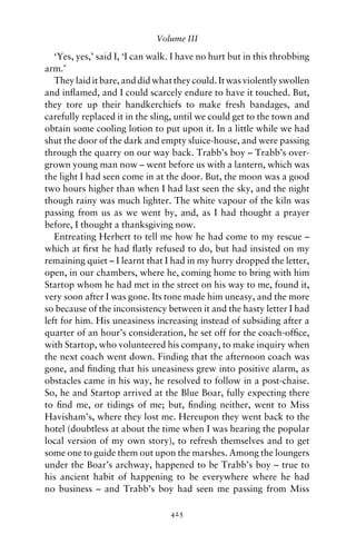 Volume III

   ‘Yes, yes,’ said I, ‘I can walk. I have no hurt but in this throbbing
arm.’
   They laid it bare, and did what they could. It was violently swollen
and inﬂamed, and I could scarcely endure to have it touched. But,
they tore up their handkerchiefs to make fresh bandages, and
carefully replaced it in the sling, until we could get to the town and
obtain some cooling lotion to put upon it. In a little while we had
shut the door of the dark and empty sluice-house, and were passing
through the quarry on our way back. Trabb’s boy – Trabb’s over-
grown young man now – went before us with a lantern, which was
the light I had seen come in at the door. But, the moon was a good
two hours higher than when I had last seen the sky, and the night
though rainy was much lighter. The white vapour of the kiln was
passing from us as we went by, and, as I had thought a prayer
before, I thought a thanksgiving now.
   Entreating Herbert to tell me how he had come to my rescue –
which at ﬁrst he had ﬂatly refused to do, but had insisted on my
remaining quiet – I learnt that I had in my hurry dropped the letter,
open, in our chambers, where he, coming home to bring with him
Startop whom he had met in the street on his way to me, found it,
very soon after I was gone. Its tone made him uneasy, and the more
so because of the inconsistency between it and the hasty letter I had
left for him. His uneasiness increasing instead of subsiding after a
quarter of an hour’s consideration, he set off for the coach-ofﬁce,
with Startop, who volunteered his company, to make inquiry when
the next coach went down. Finding that the afternoon coach was
gone, and ﬁnding that his uneasiness grew into positive alarm, as
obstacles came in his way, he resolved to follow in a post-chaise.
So, he and Startop arrived at the Blue Boar, fully expecting there
to ﬁnd me, or tidings of me; but, ﬁnding neither, went to Miss
Havisham’s, where they lost me. Hereupon they went back to the
hotel (doubtless at about the time when I was hearing the popular
local version of my own story), to refresh themselves and to get
some one to guide them out upon the marshes. Among the loungers
under the Boar’s archway, happened to be Trabb’s boy – true to
his ancient habit of happening to be everywhere where he had
no business – and Trabb’s boy had seen me passing from Miss

                                  425
 