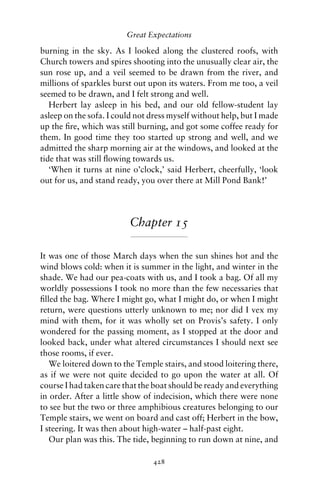Great Expectations

burning in the sky. As I looked along the clustered roofs, with
Church towers and spires shooting into the unusually clear air, the
sun rose up, and a veil seemed to be drawn from the river, and
millions of sparkles burst out upon its waters. From me too, a veil
seemed to be drawn, and I felt strong and well.
   Herbert lay asleep in his bed, and our old fellow-student lay
asleep on the sofa. I could not dress myself without help, but I made
up the ﬁre, which was still burning, and got some coffee ready for
them. In good time they too started up strong and well, and we
admitted the sharp morning air at the windows, and looked at the
tide that was still ﬂowing towards us.
   ‘When it turns at nine o’clock,’ said Herbert, cheerfully, ‘look
out for us, and stand ready, you over there at Mill Pond Bank!’




                         Chapter 15

It was one of those March days when the sun shines hot and the
wind blows cold: when it is summer in the light, and winter in the
shade. We had our pea-coats with us, and I took a bag. Of all my
worldly possessions I took no more than the few necessaries that
ﬁlled the bag. Where I might go, what I might do, or when I might
return, were questions utterly unknown to me; nor did I vex my
mind with them, for it was wholly set on Provis’s safety. I only
wondered for the passing moment, as I stopped at the door and
looked back, under what altered circumstances I should next see
those rooms, if ever.
   We loitered down to the Temple stairs, and stood loitering there,
as if we were not quite decided to go upon the water at all. Of
course I had taken care that the boat should be ready and everything
in order. After a little show of indecision, which there were none
to see but the two or three amphibious creatures belonging to our
Temple stairs, we went on board and cast off; Herbert in the bow,
I steering. It was then about high-water – half-past eight.
   Our plan was this. The tide, beginning to run down at nine, and

                                428
 