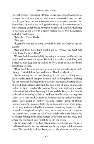 Great Expectations

the coal-whippers plunging off stages on deck, as counterweights to
measures of coal swinging up, which were then rattled over the side
into barges; here, at her moorings was to-morrow’s steamer for
Rotterdam, of which we took good notice; and here to-morrow’s
for Hamburg, under whose bowsprit we crossed. And now I, sitting
in the stern, could see with a faster beating heart, Mill Pond Bank
and Mill Pond stairs.
   ‘Is he there?’ said Herbert.
   ‘Not yet.’
   ‘Right! He was not to come down till he saw us. Can you see his
signal?’
   ‘Not well from here; but I think I see it. – Now, I see him! Pull
both. Easy, Herbert. Oars!’
   We touched the stairs lightly for a single moment, and he was on
board and we were off again. He had a boat-cloak with him, and
a black canvas bag, and he looked as like a river-pilot as my heart
could have wished.
   ‘Dear boy!’ he said, putting his arm on my shoulder as he took
his seat. ‘Faithful dear boy, well done. Thankye, thankye!’
   Again among the tiers of shipping, in and out, avoiding rusty
chain-cables, frayed hempen hawsers and bobbing buoys, sinking
for the moment ﬂoating broken baskets, scattering ﬂoating chips
of wood and shaving, cleaving ﬂoating scum of coal, in and out,
under the ﬁgure-head of the John of Sunderland making a speech
to the winds (as is done by many Johns), and the Betsy of Yarmouth
with a ﬁrm formality of bosom and her knobby eyes starting two
inches out of her head, in and out, hammers going in ship-builders’
yards, saws going at timber, clashing engines going at things
unknown, pumps going in leaky ships, capstans going, ships going
out to sea, and unintelligible sea-creatures roaring curses over the
bulwarks at respondent lightermen, in and out – out at last upon
the clearer river, where the ships’ boys might take their fenders in,
no longer ﬁshing in troubled waters with them over the side, and
where the festooned sails might ﬂy out to the wind.
   At the Stairs where we had taken him aboard, and ever since, I
had looked warily for any token of our being suspected. I had seen
none. We certainly had not been, and at the time as certainly we

                                430
 