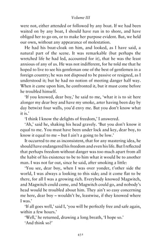 Volume III

were not, either attended or followed by any boat. If we had been
waited on by any boat, I should have run in to shore, and have
obliged her to go on, or to make her purpose evident. But, we held
our own, without any appearance of molestation.
   He had his boat-cloak on him, and looked, as I have said, a
natural part of the scene. It was remarkable (but perhaps the
wretched life he had led, accounted for it), that he was the least
anxious of any of us. He was not indifferent, for he told me that he
hoped to live to see his gentleman one of the best of gentlemen in a
foreign country; he was not disposed to be passive or resigned, as I
understood it; but he had no notion of meeting danger half way.
When it came upon him, he confronted it, but it must come before
he troubled himself.
   ‘If you knowed, dear boy,’ he said to me, ‘what it is to sit here
alonger my dear boy and have my smoke, arter having been day by
day betwixt four walls, you’d envy me. But you don’t know what
it is.’
   ‘I think I know the delights of freedom,’ I answered.
   ‘Ah,’ said he, shaking his head gravely. ‘But you don’t know it
equal to me. You must have been under lock and key, dear boy, to
know it equal to me – but I ain’t a going to be low.’
   It occurred to me as inconsistent, that for any mastering idea, he
should have endangered his freedom and even his life. But I reﬂected
that perhaps freedom without danger was too much apart from all
the habit of his existence to be to him what it would be to another
man. I was not far out, since he said, after smoking a little:
   ‘You see, dear boy, when I was over yonder, t’other side the
world, I was always a looking to this side; and it come ﬂat to be
there, for all I was a growing rich. Everybody knowed Magwitch,
and Magwitch could come, and Magwitch could go, and nobody’s
head would be troubled about him. They ain’t so easy concerning
me here, dear boy – wouldn’t be, leastwise, if they knowed where
I was.’
   ‘If all goes well,’ said I, ‘you will be perfectly free and safe again,
within a few hours.’
   ‘Well,’ he returned, drawing a long breath, ‘I hope so.’
   ‘And think so?’

                                   431
 