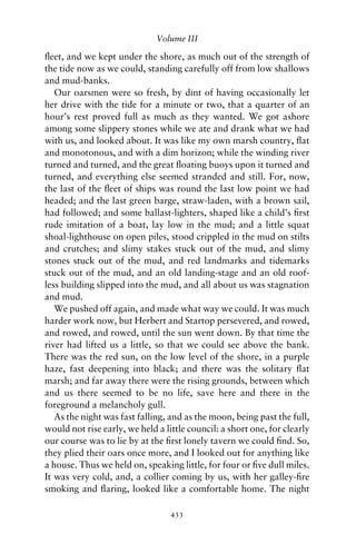 Volume III

ﬂeet, and we kept under the shore, as much out of the strength of
the tide now as we could, standing carefully off from low shallows
and mud-banks.
   Our oarsmen were so fresh, by dint of having occasionally let
her drive with the tide for a minute or two, that a quarter of an
hour’s rest proved full as much as they wanted. We got ashore
among some slippery stones while we ate and drank what we had
with us, and looked about. It was like my own marsh country, ﬂat
and monotonous, and with a dim horizon; while the winding river
turned and turned, and the great ﬂoating buoys upon it turned and
turned, and everything else seemed stranded and still. For, now,
the last of the ﬂeet of ships was round the last low point we had
headed; and the last green barge, straw-laden, with a brown sail,
had followed; and some ballast-lighters, shaped like a child’s ﬁrst
rude imitation of a boat, lay low in the mud; and a little squat
shoal-lighthouse on open piles, stood crippled in the mud on stilts
and crutches; and slimy stakes stuck out of the mud, and slimy
stones stuck out of the mud, and red landmarks and tidemarks
stuck out of the mud, and an old landing-stage and an old roof-
less building slipped into the mud, and all about us was stagnation
and mud.
   We pushed off again, and made what way we could. It was much
harder work now, but Herbert and Startop persevered, and rowed,
and rowed, and rowed, until the sun went down. By that time the
river had lifted us a little, so that we could see above the bank.
There was the red sun, on the low level of the shore, in a purple
haze, fast deepening into black; and there was the solitary ﬂat
marsh; and far away there were the rising grounds, between which
and us there seemed to be no life, save here and there in the
foreground a melancholy gull.
   As the night was fast falling, and as the moon, being past the full,
would not rise early, we held a little council: a short one, for clearly
our course was to lie by at the ﬁrst lonely tavern we could ﬁnd. So,
they plied their oars once more, and I looked out for anything like
a house. Thus we held on, speaking little, for four or ﬁve dull miles.
It was very cold, and, a collier coming by us, with her galley-ﬁre
smoking and ﬂaring, looked like a comfortable home. The night

                                  433
 
