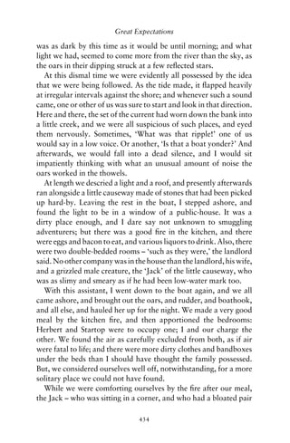 Great Expectations

was as dark by this time as it would be until morning; and what
light we had, seemed to come more from the river than the sky, as
the oars in their dipping struck at a few reﬂected stars.
   At this dismal time we were evidently all possessed by the idea
that we were being followed. As the tide made, it ﬂapped heavily
at irregular intervals against the shore; and whenever such a sound
came, one or other of us was sure to start and look in that direction.
Here and there, the set of the current had worn down the bank into
a little creek, and we were all suspicious of such places, and eyed
them nervously. Sometimes, ‘What was that ripple!’ one of us
would say in a low voice. Or another, ‘Is that a boat yonder?’ And
afterwards, we would fall into a dead silence, and I would sit
impatiently thinking with what an unusual amount of noise the
oars worked in the thowels.
   At length we descried a light and a roof, and presently afterwards
ran alongside a little causeway made of stones that had been picked
up hard-by. Leaving the rest in the boat, I stepped ashore, and
found the light to be in a window of a public-house. It was a
dirty place enough, and I dare say not unknown to smuggling
adventurers; but there was a good ﬁre in the kitchen, and there
were eggs and bacon to eat, and various liquors to drink. Also, there
were two double-bedded rooms – ‘such as they were,’ the landlord
said. No other company was in the house than the landlord, his wife,
and a grizzled male creature, the ‘Jack’ of the little causeway, who
was as slimy and smeary as if he had been low-water mark too.
   With this assistant, I went down to the boat again, and we all
came ashore, and brought out the oars, and rudder, and boathook,
and all else, and hauled her up for the night. We made a very good
meal by the kitchen ﬁre, and then apportioned the bedrooms:
Herbert and Startop were to occupy one; I and our charge the
other. We found the air as carefully excluded from both, as if air
were fatal to life; and there were more dirty clothes and bandboxes
under the beds than I should have thought the family possessed.
But, we considered ourselves well off, notwithstanding, for a more
solitary place we could not have found.
   While we were comforting ourselves by the ﬁre after our meal,
the Jack – who was sitting in a corner, and who had a bloated pair

                                 434
 