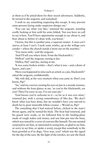 Volume I

at them as if he pitied them for their recent adventures. Suddenly,
he turned to the sergeant, and remarked:
   ‘I wish to say something respecting this escape. It may prevent
some persons laying under suspicion alonger me.’
   ‘You can say what you like,’ returned the sergeant, standing
coolly looking at him with his arms folded, ‘but you have no call
to say it here. You’ll have opportunity enough to say about it, and
hear about it, before it’s done with, you know.’
   ‘I know, but this is another pint, a separate matter. A man can’t
starve; at least I can’t. I took some wittles, up at the willage over
yonder – where the church stands a’most out on the marshes.’
   ‘You mean stole,’ said the sergeant.
   ‘And I’ll tell you where from. From the blacksmith’s.’
   ‘Halloa!’ said the sergeant, staring at Joe.
   ‘Halloa, Pip!’ said Joe, staring at me.
   ‘It was some broken wittles – that’s what it was – and a dram of
liquor, and a pie.’
   ‘Have you happened to miss such an article as a pie, blacksmith?’
asked the sergeant, conﬁdentially.
   ‘My wife did, at the very moment when you came in. Don’t you
know, Pip?’
   ‘So,’ said my convict, turning his eyes on Joe in a moody manner,
and without the least glance at me, ‘so you’re the blacksmith, are
you? Then I’m sorry to say, I’ve eat your pie.’
   ‘God knows you’re welcome to it – so far as it was ever mine,’
returned Joe, with a saving remembrance of Mrs Joe. ‘We don’t
know what you have done, but we wouldn’t have you starved to
death for it, poor miserable fellow-creatur. – Would us, Pip?’
   The something that I had noticed before, clicked in the man’s
throat again, and he turned his back. The boat had returned, and
his guard were ready, so we followed him to the landing-place
made of rough stakes and stones, and saw him put into the boat,
which was rowed by a crew of convicts like himself. No one seemed
surprised to see him, or interested in seeing him, or glad to see him,
or sorry to see him, or spoke a word, except that somebody in the
boat growled as if to dogs, ‘Give way, you!’ which was the signal
for the dip of the oars. By the light of the torches, we saw the black

                                 39
 