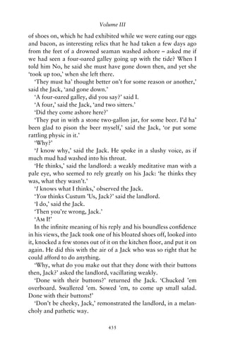 Volume III

of shoes on, which he had exhibited while we were eating our eggs
and bacon, as interesting relics that he had taken a few days ago
from the feet of a drowned seaman washed ashore – asked me if
we had seen a four-oared galley going up with the tide? When I
told him No, he said she must have gone down then, and yet she
‘took up too,’ when she left there.
   ‘They must ha’ thought better on’t for some reason or another,’
said the Jack, ‘and gone down.’
   ‘A four-oared galley, did you say?’ said I.
   ‘A four,’ said the Jack, ‘and two sitters.’
   ‘Did they come ashore here?’
   ‘They put in with a stone two-gallon jar, for some beer. I’d ha’
been glad to pison the beer myself,’ said the Jack, ‘or put some
rattling physic in it.’
   ‘Why?’
   ‘I know why,’ said the Jack. He spoke in a slushy voice, as if
much mud had washed into his throat.
   ‘He thinks,’ said the landlord: a weakly meditative man with a
pale eye, who seemed to rely greatly on his Jack: ‘he thinks they
was, what they wasn’t.’
   ‘I knows what I thinks,’ observed the Jack.
   ‘You thinks Custum ’Us, Jack?’ said the landlord.
   ‘I do,’ said the Jack.
   ‘Then you’re wrong, Jack.’
   ‘Am I!’
   In the inﬁnite meaning of his reply and his boundless conﬁdence
in his views, the Jack took one of his bloated shoes off, looked into
it, knocked a few stones out of it on the kitchen ﬂoor, and put it on
again. He did this with the air of a Jack who was so right that he
could afford to do anything.
   ‘Why, what do you make out that they done with their buttons
then, Jack?’ asked the landlord, vacillating weakly.
   ‘Done with their buttons?’ returned the Jack. ‘Chucked ’em
overboard. Swallered ’em. Sowed ’em, to come up small salad.
Done with their buttons!’
   ‘Don’t be cheeky, Jack,’ remonstrated the landlord, in a melan-
choly and pathetic way.

                                435
 