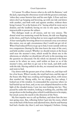Great Expectations

   ‘A Custum ’Us ofﬁcer knows what to do with his Buttons,’ said
the Jack, repeating the obnoxious word with the greatest contempt,
‘when they comes betwixt him and his own light. A Four and two
sitters don’t go hanging and hovering, up with one tide and down
with another, and both with and against another, without there
being Custum ’Us at the bottom of it.’ Saying which he went out in
disdain; and the landlord, having no one to rely upon, found it
impracticable to pursue the subject.
   This dialogue made us all uneasy, and me very uneasy. The
dismal wind was muttering round the house, the tide was ﬂapping
at the shore, and I had a feeling that we were caged and threatened.
A four-oared galley hovering about in so unusual a way as to attract
this notice, was an ugly circumstance that I could not get rid of.
When I had induced Provis to go up to bed, I went outside with my
two companions (Startop by this time knew the state of the case),
and held another council. Whether we should remain at the house
until near the steamer’s time, which would be about one in the
afternoon; or whether we should put off early in the morning; was
the question we discussed. On the whole we deemed it the better
course to lie where we were, until within an hour or so of the
steamer’s time, and then to get out in her track, and drift easily
with the tide. Having settled to do this, we returned into the house
and went to bed.
   I lay down with the greater part of my clothes on, and slept well
for a few hours. When I awoke, the wind had risen, and the sign of
the house (the Ship) was creaking and banging about, with noises
that startled me. Rising softly, for my charge lay fast asleep, I
looked out of the window. It commanded the causeway where we
had hauled up our boat, and, as my eyes adapted themselves to the
light of the clouded moon, I saw two men looking into her. They
passed by under the window, looking at nothing else, and they did
not go down to the landing-place which I could discern to be empty,
but struck across the marsh in the direction of the Nore.
   My ﬁrst impulse was to call up Herbert, and show him the two
men going away. But, reﬂecting before I got into his room, which
was at the back of the house and adjoined mine, that he and Startop
had had a harder day than I, and were fatigued, I forbore. Going

                                436
 
