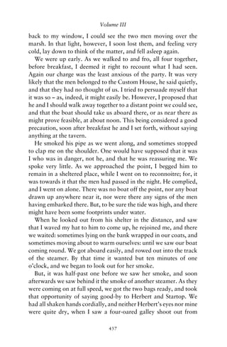 Volume III

back to my window, I could see the two men moving over the
marsh. In that light, however, I soon lost them, and feeling very
cold, lay down to think of the matter, and fell asleep again.
   We were up early. As we walked to and fro, all four together,
before breakfast, I deemed it right to recount what I had seen.
Again our charge was the least anxious of the party. It was very
likely that the men belonged to the Custom House, he said quietly,
and that they had no thought of us. I tried to persuade myself that
it was so – as, indeed, it might easily be. However, I proposed that
he and I should walk away together to a distant point we could see,
and that the boat should take us aboard there, or as near there as
might prove feasible, at about noon. This being considered a good
precaution, soon after breakfast he and I set forth, without saying
anything at the tavern.
   He smoked his pipe as we went along, and sometimes stopped
to clap me on the shoulder. One would have supposed that it was
I who was in danger, not he, and that he was reassuring me. We
spoke very little. As we approached the point, I begged him to
remain in a sheltered place, while I went on to reconnoitre; for, it
was towards it that the men had passed in the night. He complied,
and I went on alone. There was no boat off the point, nor any boat
drawn up anywhere near it, nor were there any signs of the men
having embarked there. But, to be sure the tide was high, and there
might have been some footprints under water.
   When he looked out from his shelter in the distance, and saw
that I waved my hat to him to come up, he rejoined me, and there
we waited: sometimes lying on the bank wrapped in our coats, and
sometimes moving about to warm ourselves: until we saw our boat
coming round. We got aboard easily, and rowed out into the track
of the steamer. By that time it wanted but ten minutes of one
o’clock, and we began to look out for her smoke.
   But, it was half-past one before we saw her smoke, and soon
afterwards we saw behind it the smoke of another steamer. As they
were coming on at full speed, we got the two bags ready, and took
that opportunity of saying good-by to Herbert and Startop. We
had all shaken hands cordially, and neither Herbert’s eyes nor mine
were quite dry, when I saw a four-oared galley shoot out from

                                437
 