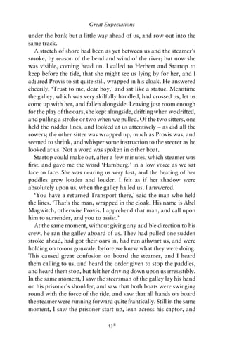 Great Expectations

under the bank but a little way ahead of us, and row out into the
same track.
   A stretch of shore had been as yet between us and the steamer’s
smoke, by reason of the bend and wind of the river; but now she
was visible, coming head on. I called to Herbert and Startop to
keep before the tide, that she might see us lying by for her, and I
adjured Provis to sit quite still, wrapped in his cloak. He answered
cheerily, ‘Trust to me, dear boy,’ and sat like a statue. Meantime
the galley, which was very skilfully handled, had crossed us, let us
come up with her, and fallen alongside. Leaving just room enough
for the play of the oars, she kept alongside, drifting when we drifted,
and pulling a stroke or two when we pulled. Of the two sitters, one
held the rudder lines, and looked at us attentively – as did all the
rowers; the other sitter was wrapped up, much as Provis was, and
seemed to shrink, and whisper some instruction to the steerer as he
looked at us. Not a word was spoken in either boat.
   Startop could make out, after a few minutes, which steamer was
ﬁrst, and gave me the word ‘Hamburg,’ in a low voice as we sat
face to face. She was nearing us very fast, and the beating of her
paddles grew louder and louder. I felt as if her shadow were
absolutely upon us, when the galley hailed us. I answered.
   ‘You have a returned Transport there,’ said the man who held
the lines. ‘That’s the man, wrapped in the cloak. His name is Abel
Magwitch, otherwise Provis. I apprehend that man, and call upon
him to surrender, and you to assist.’
   At the same moment, without giving any audible direction to his
crew, he ran the galley aboard of us. They had pulled one sudden
stroke ahead, had got their oars in, had run athwart us, and were
holding on to our gunwale, before we knew what they were doing.
This caused great confusion on board the steamer, and I heard
them calling to us, and heard the order given to stop the paddles,
and heard them stop, but felt her driving down upon us irresistibly.
In the same moment, I saw the steersman of the galley lay his hand
on his prisoner’s shoulder, and saw that both boats were swinging
round with the force of the tide, and saw that all hands on board
the steamer were running forward quite frantically. Still in the same
moment, I saw the prisoner start up, lean across his captor, and

                                 438
 