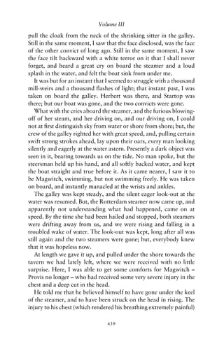 Volume III

pull the cloak from the neck of the shrinking sitter in the galley.
Still in the same moment, I saw that the face disclosed, was the face
of the other convict of long ago. Still in the same moment, I saw
the face tilt backward with a white terror on it that I shall never
forget, and heard a great cry on board the steamer and a loud
splash in the water, and felt the boat sink from under me.
   It was but for an instant that I seemed to struggle with a thousand
mill-weirs and a thousand ﬂashes of light; that instant past, I was
taken on board the galley. Herbert was there, and Startop was
there; but our boat was gone, and the two convicts were gone.
   What with the cries aboard the steamer, and the furious blowing-
off of her steam, and her driving on, and our driving on, I could
not at ﬁrst distinguish sky from water or shore from shore; but, the
crew of the galley righted her with great speed, and, pulling certain
swift strong strokes ahead, lay upon their oars, every man looking
silently and eagerly at the water astern. Presently a dark object was
seen in it, bearing towards us on the tide. No man spoke, but the
steersman held up his hand, and all softly backed water, and kept
the boat straight and true before it. As it came nearer, I saw it to
be Magwitch, swimming, but not swimming freely. He was taken
on board, and instantly manacled at the wrists and ankles.
   The galley was kept steady, and the silent eager look-out at the
water was resumed. But, the Rotterdam steamer now came up, and
apparently not understanding what had happened, came on at
speed. By the time she had been hailed and stopped, both steamers
were drifting away from us, and we were rising and falling in a
troubled wake of water. The look-out was kept, long after all was
still again and the two steamers were gone; but, everybody knew
that it was hopeless now.
   At length we gave it up, and pulled under the shore towards the
tavern we had lately left, where we were received with no little
surprise. Here, I was able to get some comforts for Magwitch –
Provis no longer – who had received some very severe injury in the
chest and a deep cut in the head.
   He told me that he believed himself to have gone under the keel
of the steamer, and to have been struck on the head in rising. The
injury to his chest (which rendered his breathing extremely painful)

                                 439
 
