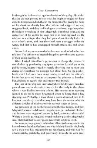 Great Expectations

he thought he had received against the side of the galley. He added
that he did not pretend to say what he might or might not have
done to Compeyson, but, that in the moment of his laying his hand
on his cloak to identify him, that villain had staggered up and
staggered back, and they had both gone overboard together; when
the sudden wrenching of him (Magwitch) out of our boat, and the
endeavour of his captor to keep him in it, had capsized us. He
told me in a whisper that they had gone down ﬁercely locked in
each other’s arms, and that there had been a struggle under the
water, and that he had disengaged himself, struck out, and swum
away.
   I never had any reason to doubt the exact truth of what he thus
told me. The ofﬁcer who steered the galley gave the same account
of their going overboard.
   When I asked this ofﬁcer’s permission to change the prisoner’s
wet clothes by purchasing any spare garments I could get at the
public-house, he gave it readily: merely observing that he must take
charge of everything his prisoner had about him. So the pocket-
book which had once been in my hands, passed into the ofﬁcer’s.
He further gave me leave to accompany the prisoner to London,
but, declined to accord that grace to my two friends.
   The Jack at the Ship was instructed where the drowned man had
gone down, and undertook to search for the body in the places
where it was likeliest to come ashore. His interest in its recovery
seemed to me to be much heightened when he heard that it had
stockings on. Probably, it took about a dozen drowned men to ﬁt
him out completely; and that may have been the reason why the
different articles of his dress were in various stages of decay.
   We remained at the public-house until the tide turned, and then
Magwitch was carried down to the galley and put on board. Herbert
and Startop were to get to London by land, as soon as they could.
We had a doleful parting, and when I took my place by Magwitch’s
side, I felt that that was my place henceforth while he lived.
   For now, my repugnance to him had all melted away, and in the
hunted wounded shackled creature who held my hand in his, I only
saw a man who had meant to be my benefactor, and who had felt
affectionately, gratefully, and generously, towards me with great

                                440
 