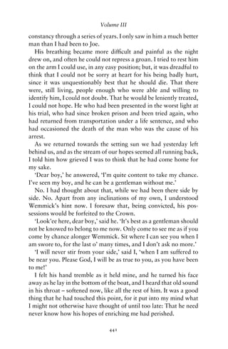 Volume III

constancy through a series of years. I only saw in him a much better
man than I had been to Joe.
   His breathing became more difﬁcult and painful as the night
drew on, and often he could not repress a groan. I tried to rest him
on the arm I could use, in any easy position; but, it was dreadful to
think that I could not be sorry at heart for his being badly hurt,
since it was unquestionably best that he should die. That there
were, still living, people enough who were able and willing to
identify him, I could not doubt. That he would be leniently treated,
I could not hope. He who had been presented in the worst light at
his trial, who had since broken prison and been tried again, who
had returned from transportation under a life sentence, and who
had occasioned the death of the man who was the cause of his
arrest.
   As we returned towards the setting sun we had yesterday left
behind us, and as the stream of our hopes seemed all running back,
I told him how grieved I was to think that he had come home for
my sake.
   ‘Dear boy,’ he answered, ‘I’m quite content to take my chance.
I’ve seen my boy, and he can be a gentleman without me.’
   No. I had thought about that, while we had been there side by
side. No. Apart from any inclinations of my own, I understood
Wemmick’s hint now. I foresaw that, being convicted, his pos-
sessions would be forfeited to the Crown.
   ‘Look’ee here, dear boy,’ said he. ‘It’s best as a gentleman should
not be knowed to belong to me now. Only come to see me as if you
come by chance alonger Wemmick. Sit where I can see you when I
am swore to, for the last o’ many times, and I don’t ask no more.’
   ‘I will never stir from your side,’ said I, ‘when I am suffered to
be near you. Please God, I will be as true to you, as you have been
to me!’
   I felt his hand tremble as it held mine, and he turned his face
away as he lay in the bottom of the boat, and I heard that old sound
in his throat – softened now, like all the rest of him. It was a good
thing that he had touched this point, for it put into my mind what
I might not otherwise have thought of until too late: That he need
never know how his hopes of enriching me had perished.

                                 441
 