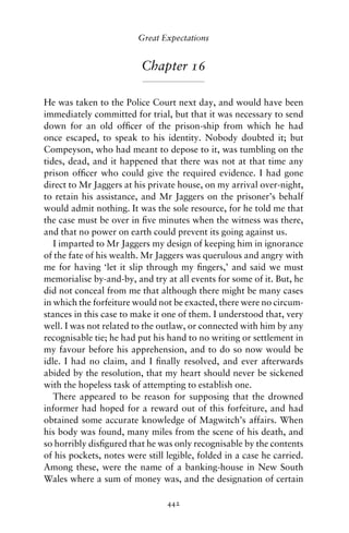 Great Expectations


                          Chapter 16

He was taken to the Police Court next day, and would have been
immediately committed for trial, but that it was necessary to send
down for an old ofﬁcer of the prison-ship from which he had
once escaped, to speak to his identity. Nobody doubted it; but
Compeyson, who had meant to depose to it, was tumbling on the
tides, dead, and it happened that there was not at that time any
prison ofﬁcer who could give the required evidence. I had gone
direct to Mr Jaggers at his private house, on my arrival over-night,
to retain his assistance, and Mr Jaggers on the prisoner’s behalf
would admit nothing. It was the sole resource, for he told me that
the case must be over in ﬁve minutes when the witness was there,
and that no power on earth could prevent its going against us.
   I imparted to Mr Jaggers my design of keeping him in ignorance
of the fate of his wealth. Mr Jaggers was querulous and angry with
me for having ‘let it slip through my ﬁngers,’ and said we must
memorialise by-and-by, and try at all events for some of it. But, he
did not conceal from me that although there might be many cases
in which the forfeiture would not be exacted, there were no circum-
stances in this case to make it one of them. I understood that, very
well. I was not related to the outlaw, or connected with him by any
recognisable tie; he had put his hand to no writing or settlement in
my favour before his apprehension, and to do so now would be
idle. I had no claim, and I ﬁnally resolved, and ever afterwards
abided by the resolution, that my heart should never be sickened
with the hopeless task of attempting to establish one.
   There appeared to be reason for supposing that the drowned
informer had hoped for a reward out of this forfeiture, and had
obtained some accurate knowledge of Magwitch’s affairs. When
his body was found, many miles from the scene of his death, and
so horribly disﬁgured that he was only recognisable by the contents
of his pockets, notes were still legible, folded in a case he carried.
Among these, were the name of a banking-house in New South
Wales where a sum of money was, and the designation of certain

                                 442
 