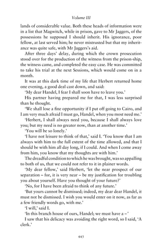 Volume III

lands of considerable value. Both these heads of information were
in a list that Magwitch, while in prison, gave to Mr Jaggers, of the
possessions he supposed I should inherit. His ignorance, poor
fellow, at last served him; he never mistrusted but that my inherit-
ance was quite safe, with Mr Jaggers’s aid.
   After three days’ delay, during which the crown prosecution
stood over for the production of the witness from the prison-ship,
the witness came, and completed the easy case. He was committed
to take his trial at the next Sessions, which would come on in a
month.
   It was at this dark time of my life that Herbert returned home
one evening, a good deal cast down, and said:
   ‘My dear Handel, I fear I shall soon have to leave you.’
   His partner having prepared me for that, I was less surprised
than he thought.
   ‘We shall lose a ﬁne opportunity if I put off going to Cairo, and
I am very much afraid I must go, Handel, when you most need me.’
   ‘Herbert, I shall always need you, because I shall always love
you; but my need is no greater now, than at another time.’
   ‘You will be so lonely.’
   ‘I have not leisure to think of that,’ said I. ‘You know that I am
always with him to the full extent of the time allowed, and that I
should be with him all day long, if I could. And when I come away
from him, you know that my thoughts are with him.’
   The dreadful condition to which he was brought, was so appalling
to both of us, that we could not refer to it in plainer words.
   ‘My dear fellow,’ said Herbert, ‘let the near prospect of our
separation – for, it is very near – be my justiﬁcation for troubling
you about yourself. Have you thought of your future?’
   ‘No, for I have been afraid to think of any future.’
   ‘But yours cannot be dismissed; indeed, my dear dear Handel, it
must not be dismissed. I wish you would enter on it now, as far as
a few friendly words go, with me.’
   ‘I will,’ said I.
   ‘In this branch house of ours, Handel; we must have a – ’
   I saw that his delicacy was avoiding the right word, so I said, ‘A
clerk.’

                                443
 