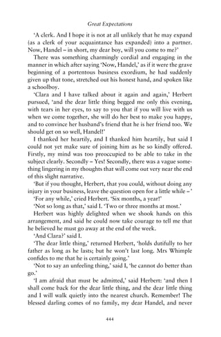 Great Expectations

   ‘A clerk. And I hope it is not at all unlikely that he may expand
(as a clerk of your acquaintance has expanded) into a partner.
Now, Handel – in short, my dear boy, will you come to me?’
   There was something charmingly cordial and engaging in the
manner in which after saying ‘Now, Handel,’ as if it were the grave
beginning of a portentous business exordium, he had suddenly
given up that tone, stretched out his honest hand, and spoken like
a schoolboy.
   ‘Clara and I have talked about it again and again,’ Herbert
pursued, ‘and the dear little thing begged me only this evening,
with tears in her eyes, to say to you that if you will live with us
when we come together, she will do her best to make you happy,
and to convince her husband’s friend that he is her friend too. We
should get on so well, Handel!’
   I thanked her heartily, and I thanked him heartily, but said I
could not yet make sure of joining him as he so kindly offered.
Firstly, my mind was too preoccupied to be able to take in the
subject clearly. Secondly – Yes! Secondly, there was a vague some-
thing lingering in my thoughts that will come out very near the end
of this slight narrative.
   ‘But if you thought, Herbert, that you could, without doing any
injury in your business, leave the question open for a little while – ’
   ‘For any while,’ cried Herbert. ‘Six months, a year!’
   ‘Not so long as that,’ said I. ‘Two or three months at most.’
   Herbert was highly delighted when we shook hands on this
arrangement, and said he could now take courage to tell me that
he believed he must go away at the end of the week.
   ‘And Clara?’ said I.
   ‘The dear little thing,’ returned Herbert, ‘holds dutifully to her
father as long as he lasts; but he won’t last long. Mrs Whimple
conﬁdes to me that he is certainly going.’
   ‘Not to say an unfeeling thing,’ said I, ‘he cannot do better than
go.’
   ‘I am afraid that must be admitted,’ said Herbert: ‘and then I
shall come back for the dear little thing, and the dear little thing
and I will walk quietly into the nearest church. Remember! The
blessed darling comes of no family, my dear Handel, and never

                                 444
 
