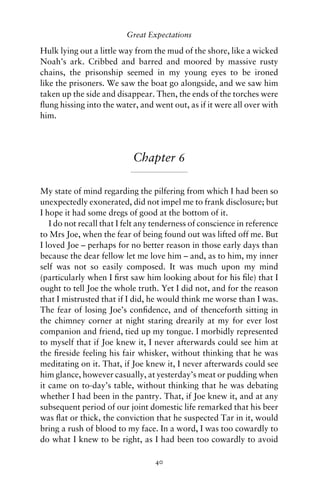 Great Expectations

Hulk lying out a little way from the mud of the shore, like a wicked
Noah’s ark. Cribbed and barred and moored by massive rusty
chains, the prisonship seemed in my young eyes to be ironed
like the prisoners. We saw the boat go alongside, and we saw him
taken up the side and disappear. Then, the ends of the torches were
ﬂung hissing into the water, and went out, as if it were all over with
him.




                            Chapter 6

My state of mind regarding the pilfering from which I had been so
unexpectedly exonerated, did not impel me to frank disclosure; but
I hope it had some dregs of good at the bottom of it.
   I do not recall that I felt any tenderness of conscience in reference
to Mrs Joe, when the fear of being found out was lifted off me. But
I loved Joe – perhaps for no better reason in those early days than
because the dear fellow let me love him – and, as to him, my inner
self was not so easily composed. It was much upon my mind
(particularly when I ﬁrst saw him looking about for his ﬁle) that I
ought to tell Joe the whole truth. Yet I did not, and for the reason
that I mistrusted that if I did, he would think me worse than I was.
The fear of losing Joe’s conﬁdence, and of thenceforth sitting in
the chimney corner at night staring drearily at my for ever lost
companion and friend, tied up my tongue. I morbidly represented
to myself that if Joe knew it, I never afterwards could see him at
the ﬁreside feeling his fair whisker, without thinking that he was
meditating on it. That, if Joe knew it, I never afterwards could see
him glance, however casually, at yesterday’s meat or pudding when
it came on to-day’s table, without thinking that he was debating
whether I had been in the pantry. That, if Joe knew it, and at any
subsequent period of our joint domestic life remarked that his beer
was ﬂat or thick, the conviction that he suspected Tar in it, would
bring a rush of blood to my face. In a word, I was too cowardly to
do what I knew to be right, as I had been too cowardly to avoid

                                  40
 