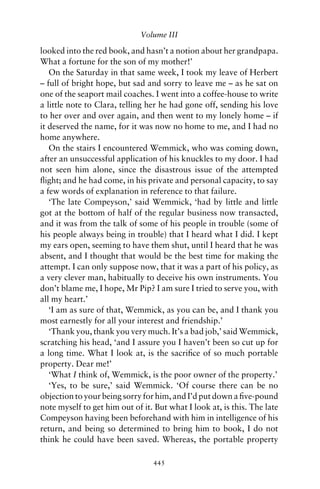 Volume III

looked into the red book, and hasn’t a notion about her grandpapa.
What a fortune for the son of my mother!’
   On the Saturday in that same week, I took my leave of Herbert
– full of bright hope, but sad and sorry to leave me – as he sat on
one of the seaport mail coaches. I went into a coffee-house to write
a little note to Clara, telling her he had gone off, sending his love
to her over and over again, and then went to my lonely home – if
it deserved the name, for it was now no home to me, and I had no
home anywhere.
   On the stairs I encountered Wemmick, who was coming down,
after an unsuccessful application of his knuckles to my door. I had
not seen him alone, since the disastrous issue of the attempted
ﬂight; and he had come, in his private and personal capacity, to say
a few words of explanation in reference to that failure.
   ‘The late Compeyson,’ said Wemmick, ‘had by little and little
got at the bottom of half of the regular business now transacted,
and it was from the talk of some of his people in trouble (some of
his people always being in trouble) that I heard what I did. I kept
my ears open, seeming to have them shut, until I heard that he was
absent, and I thought that would be the best time for making the
attempt. I can only suppose now, that it was a part of his policy, as
a very clever man, habitually to deceive his own instruments. You
don’t blame me, I hope, Mr Pip? I am sure I tried to serve you, with
all my heart.’
   ‘I am as sure of that, Wemmick, as you can be, and I thank you
most earnestly for all your interest and friendship.’
   ‘Thank you, thank you very much. It’s a bad job,’ said Wemmick,
scratching his head, ‘and I assure you I haven’t been so cut up for
a long time. What I look at, is the sacriﬁce of so much portable
property. Dear me!’
   ‘What I think of, Wemmick, is the poor owner of the property.’
   ‘Yes, to be sure,’ said Wemmick. ‘Of course there can be no
objection to your being sorry for him, and I’d put down a ﬁve-pound
note myself to get him out of it. But what I look at, is this. The late
Compeyson having been beforehand with him in intelligence of his
return, and being so determined to bring him to book, I do not
think he could have been saved. Whereas, the portable property

                                 445
 