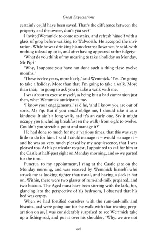 Great Expectations

certainly could have been saved. That’s the difference between the
property and the owner, don’t you see?’
   I invited Wemmick to come up-stairs, and refresh himself with a
glass of grog before walking to Walworth. He accepted the invi-
tation. While he was drinking his moderate allowance, he said, with
nothing to lead up to it, and after having appeared rather ﬁdgety:
   ‘What do you think of my meaning to take a holiday on Monday,
Mr Pip?’
   ‘Why, I suppose you have not done such a thing these twelve
months.’
   ‘These twelve years, more likely,’ said Wemmick. ‘Yes. I’m going
to take a holiday. More than that; I’m going to take a walk. More
than that; I’m going to ask you to take a walk with me.’
   I was about to excuse myself, as being but a bad companion just
then, when Wemmick anticipated me.
   ‘I know your engagements,’ said he, ‘and I know you are out of
sorts, Mr Pip. But if you could oblige me, I should take it as a
kindness. It ain’t a long walk, and it’s an early one. Say it might
occupy you (including breakfast on the walk) from eight to twelve.
Couldn’t you stretch a point and manage it?’
   He had done so much for me at various times, that this was very
little to do for him. I said I could manage it – would manage it –
and he was so very much pleased by my acquiescence, that I was
pleased too. At his particular request, I appointed to call for him at
the Castle at half-past eight on Monday morning, and so we parted
for the time.
   Punctual to my appointment, I rang at the Castle gate on the
Monday morning, and was received by Wemmick himself: who
struck me as looking tighter than usual, and having a sleeker hat
on. Within, there were two glasses of rum-and-milk prepared, and
two biscuits. The Aged must have been stirring with the lark, for,
glancing into the perspective of his bedroom, I observed that his
bed was empty.
   When we had fortiﬁed ourselves with the rum-and-milk and
biscuits, and were going out for the walk with that training prep-
aration on us, I was considerably surprised to see Wemmick take
up a ﬁshing-rod, and put it over his shoulder. ‘Why, we are not

                                 446
 