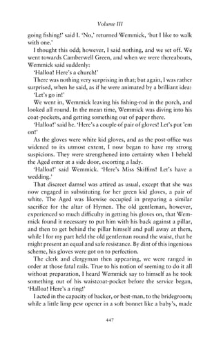 Volume III

going ﬁshing!’ said I. ‘No,’ returned Wemmick, ‘but I like to walk
with one.’
  I thought this odd; however, I said nothing, and we set off. We
went towards Camberwell Green, and when we were thereabouts,
Wemmick said suddenly:
  ‘Halloa! Here’s a church!’
  There was nothing very surprising in that; but again, I was rather
surprised, when he said, as if he were animated by a brilliant idea:
  ‘Let’s go in!’
  We went in, Wemmick leaving his ﬁshing-rod in the porch, and
looked all round. In the mean time, Wemmick was diving into his
coat-pockets, and getting something out of paper there.
  ‘Halloa!’ said he. ‘Here’s a couple of pair of gloves! Let’s put ’em
on!’
  As the gloves were white kid gloves, and as the post-ofﬁce was
widened to its utmost extent, I now began to have my strong
suspicions. They were strengthened into certainty when I beheld
the Aged enter at a side door, escorting a lady.
  ‘Halloa!’ said Wemmick. ‘Here’s Miss Skifﬁns! Let’s have a
wedding.’
  That discreet damsel was attired as usual, except that she was
now engaged in substituting for her green kid gloves, a pair of
white. The Aged was likewise occupied in preparing a similar
sacriﬁce for the altar of Hymen. The old gentleman, however,
experienced so much difﬁculty in getting his gloves on, that Wem-
mick found it necessary to put him with his back against a pillar,
and then to get behind the pillar himself and pull away at them,
while I for my part held the old gentleman round the waist, that he
might present an equal and safe resistance. By dint of this ingenious
scheme, his gloves were got on to perfection.
  The clerk and clergyman then appearing, we were ranged in
order at those fatal rails. True to his notion of seeming to do it all
without preparation, I heard Wemmick say to himself as he took
something out of his waistcoat-pocket before the service began,
‘Halloa! Here’s a ring!’
  I acted in the capacity of backer, or best-man, to the bridegroom;
while a little limp pew opener in a soft bonnet like a baby’s, made

                                 447
 