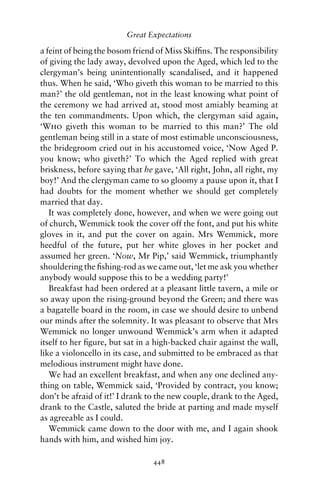 Great Expectations

a feint of being the bosom friend of Miss Skifﬁns. The responsibility
of giving the lady away, devolved upon the Aged, which led to the
clergyman’s being unintentionally scandalised, and it happened
thus. When he said, ‘Who giveth this woman to be married to this
man?’ the old gentleman, not in the least knowing what point of
the ceremony we had arrived at, stood most amiably beaming at
the ten commandments. Upon which, the clergyman said again,
‘Who giveth this woman to be married to this man?’ The old
gentleman being still in a state of most estimable unconsciousness,
the bridegroom cried out in his accustomed voice, ‘Now Aged P.
you know; who giveth?’ To which the Aged replied with great
briskness, before saying that he gave, ‘All right, John, all right, my
boy!’ And the clergyman came to so gloomy a pause upon it, that I
had doubts for the moment whether we should get completely
married that day.
   It was completely done, however, and when we were going out
of church, Wemmick took the cover off the font, and put his white
gloves in it, and put the cover on again. Mrs Wemmick, more
heedful of the future, put her white gloves in her pocket and
assumed her green. ‘Now, Mr Pip,’ said Wemmick, triumphantly
shouldering the ﬁshing-rod as we came out, ‘let me ask you whether
anybody would suppose this to be a wedding party!’
   Breakfast had been ordered at a pleasant little tavern, a mile or
so away upon the rising-ground beyond the Green; and there was
a bagatelle board in the room, in case we should desire to unbend
our minds after the solemnity. It was pleasant to observe that Mrs
Wemmick no longer unwound Wemmick’s arm when it adapted
itself to her ﬁgure, but sat in a high-backed chair against the wall,
like a violoncello in its case, and submitted to be embraced as that
melodious instrument might have done.
   We had an excellent breakfast, and when any one declined any-
thing on table, Wemmick said, ‘Provided by contract, you know;
don’t be afraid of it!’ I drank to the new couple, drank to the Aged,
drank to the Castle, saluted the bride at parting and made myself
as agreeable as I could.
   Wemmick came down to the door with me, and I again shook
hands with him, and wished him joy.

                                 448
 
