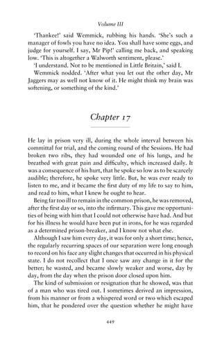 Volume III

  ‘Thankee!’ said Wemmick, rubbing his hands. ‘She’s such a
manager of fowls you have no idea. You shall have some eggs, and
judge for yourself. I say, Mr Pip!’ calling me back, and speaking
low. ‘This is altogether a Walworth sentiment, please.’
  ‘I understand. Not to be mentioned in Little Britain,’ said I.
  Wemmick nodded. ‘After what you let out the other day, Mr
Jaggers may as well not know of it. He might think my brain was
softening, or something of the kind.’




                          Chapter 17

He lay in prison very ill, during the whole interval between his
committal for trial, and the coming round of the Sessions. He had
broken two ribs, they had wounded one of his lungs, and he
breathed with great pain and difﬁculty, which increased daily. It
was a consequence of his hurt, that he spoke so low as to be scarcely
audible; therefore, he spoke very little. But, he was ever ready to
listen to me, and it became the ﬁrst duty of my life to say to him,
and read to him, what I knew he ought to hear.
   Being far too ill to remain in the common prison, he was removed,
after the ﬁrst day or so, into the inﬁrmary. This gave me opportuni-
ties of being with him that I could not otherwise have had. And but
for his illness he would have been put in irons, for he was regarded
as a determined prison-breaker, and I know not what else.
   Although I saw him every day, it was for only a short time; hence,
the regularly recurring spaces of our separation were long enough
to record on his face any slight changes that occurred in his physical
state. I do not recollect that I once saw any change in it for the
better; he wasted, and became slowly weaker and worse, day by
day, from the day when the prison door closed upon him.
   The kind of submission or resignation that he showed, was that
of a man who was tired out. I sometimes derived an impression,
from his manner or from a whispered word or two which escaped
him, that he pondered over the question whether he might have

                                 449
 