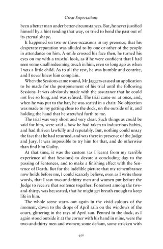 Great Expectations

been a better man under better circumstances. But, he never justiﬁed
himself by a hint tending that way, or tried to bend the past out of
its eternal shape.
   It happened on two or three occasions in my presence, that his
desperate reputation was alluded to by one or other of the people
in attendance on him. A smile crossed his face then, he turned his
eyes on me with a trustful look, as if he were conﬁdent that I had
seen some small redeeming touch in him, even so long ago as when
I was a little child. As to all the rest, he was humble and contrite,
and I never knew him complain.
   When the Sessions came round, Mr Jaggers caused an application
to be made for the postponement of his trial until the following
Sessions. It was obviously made with the assurance that he could
not live so long, and was refused. The trial came on at once, and,
when he was put to the bar, he was seated in a chair. No objection
was made to my getting close to the dock, on the outside of it, and
holding the hand that he stretched forth to me.
   The trial was very short and very clear. Such things as could be
said for him, were said – how he had taken to industrious habits,
and had thriven lawfully and reputably. But, nothing could unsay
the fact that he had returned, and was there in presence of the Judge
and Jury. It was impossible to try him for that, and do otherwise
than ﬁnd him Guilty.
   At that time, it was the custom (as I learnt from my terrible
experience of that Sessions) to devote a concluding day to the
passing of Sentences, and to make a ﬁnishing effect with the Sen-
tence of Death. But for the indelible picture that my remembrance
now holds before me, I could scarcely believe, even as I write these
words, that I saw two-and-thirty men and women put before the
Judge to receive that sentence together. Foremost among the two-
and-thirty, was he; seated, that he might get breath enough to keep
life in him.
   The whole scene starts out again in the vivid colours of the
moment, down to the drops of April rain on the windows of the
court, glittering in the rays of April sun. Penned in the dock, as I
again stood outside it at the corner with his hand in mine, were the
two-and-thirty men and women; some deﬁant, some stricken with

                                450
 