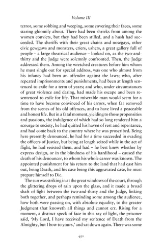Volume III

terror, some sobbing and weeping, some covering their faces, some
staring gloomily about. There had been shrieks from among the
women convicts, but they had been stilled, and a hush had suc-
ceeded. The sheriffs with their great chains and nosegays, other
civic gewgaws and monsters, criers, ushers, a great gallery full of
people – a large theatrical audience – looked on, as the two-and-
thirty and the Judge were solemnly confronted. Then, the Judge
addressed them. Among the wretched creatures before him whom
he must single out for special address, was one who almost from
his infancy had been an offender against the laws; who, after
repeated imprisonments and punishments, had been at length sen-
tenced to exile for a term of years; and who, under circumstances
of great violence and daring, had made his escape and been re-
sentenced to exile for life. That miserable man would seem for a
time to have become convinced of his errors, when far removed
from the scenes of his old offences, and to have lived a peaceable
and honest life. But in a fatal moment, yielding to those propensities
and passions, the indulgence of which had so long rendered him a
scourge to society, he had quitted his haven of rest and repentance,
and had come back to the country where he was proscribed. Being
here presently denounced, he had for a time succeeded in evading
the ofﬁcers of Justice, but being at length seized while in the act of
ﬂight, he had resisted them, and had – he best knew whether by
express design, or in the blindness of his hardihood – caused the
death of his denouncer, to whom his whole career was known. The
appointed punishment for his return to the land that had cast him
out, being Death, and his case being this aggravated case, he must
prepare himself to Die.
   The sun was striking in at the great windows of the court, through
the glittering drops of rain upon the glass, and it made a broad
shaft of light between the two-and-thirty and the Judge, linking
both together, and perhaps reminding some among the audience,
how both were passing on, with absolute equality, to the greater
Judgment that knoweth all things and cannot err. Rising for a
moment, a distinct speck of face in this ray of light, the prisoner
said, ‘My Lord, I have received my sentence of Death from the
Almighty, but I bow to yours,’ and sat down again. There was some

                                 451
 