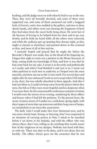 Great Expectations

hushing, and the Judge went on with what he had to say to the rest.
Then, they were all formally doomed, and some of them were
supported out, and some of them sauntered out with a haggard
look of bravery, and a few nodded to the gallery, and two or three
shook hands, and others went out chewing the fragments of herb
they had taken from the sweet herbs lying about. He went last of
all, because of having to be helped from his chair and to go very
slowly; and he held my hand while all the others were removed,
and while the audience got up (putting their dresses right, as they
might at church or elsewhere) and pointed down at this criminal
or that, and most of all at him and me.
   I earnestly hoped and prayed that he might die before the
Recorder’s Report was made, but, in the dread of his lingering on,
I began that night to write out a petition to the Home Secretary of
State, setting forth my knowledge of him, and how it was that he
had come back for my sake. I wrote it as fervently and pathetically
as I could, and when I had ﬁnished it and sent it in, I wrote out
other petitions to such men in authority as I hoped were the most
merciful, and drew up one to the Crown itself. For several days and
nights after he was sentenced I took no rest except when I fell asleep
in my chair, but was wholly absorbed in these appeals. And after I
had sent them in, I could not keep away from the places where they
were, but felt as if they were more hopeful and less desperate when
I was near them. In this unreasonable restlessness and pain of mind,
I would roam the streets of an evening, wandering by those ofﬁces
and houses where I had left the petitions. To the present hour, the
weary western streets of London on a cold dusty spring night, with
their ranges of stern shut-up mansions and their long rows of lamps,
are melancholy to me from this association.
   The daily visits I could make him were shortened now, and he
was more strictly kept. Seeing, or fancying, that I was suspected of
an intention of carrying poison to him, I asked to be searched
before I sat down at his bedside, and told the ofﬁcer who was
always there, that I was willing to do anything that would assure
him of the singleness of my designs. Nobody was hard with him,
or with me. There was duty to be done, and it was done, but not
harshly. The ofﬁcer always gave me the assurance that he was

                                 452
 