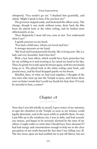 Great Expectations

whispered, ‘You needn’t go yet.’ I thanked him gratefully, and
asked, ‘Might I speak to him, if he can hear me?’
   The governor stepped aside, and beckoned the ofﬁcer away. The
change, though it was made without noise, drew back the ﬁlm
from the placid look at the white ceiling, and he looked most
affectionately at me.
   ‘Dear Magwitch, I must tell you, now at last. You understand
what I say?’
   A gentle pressure on my hand.
   ‘You had a child once, whom you loved and lost.’
   A stronger pressure on my hand.
   ‘She lived and found powerful friends. She is living now. She is a
lady and very beautiful. And I love her!’
   With a last faint effort, which would have been powerless but
for my yielding to it and assisting it, he raised my hand to his lips.
Then, he gently let it sink upon his breast again, with his own hands
lying on it. The placid look at the white ceiling came back, and
passed away, and his head dropped quietly on his breast.
   Mindful, then, of what we had read together, I thought of the
two men who went up into the Temple to pray, and I knew there
were no better words that I could say beside his bed, than ‘O Lord,
be merciful to him, a sinner!’




                          Chapter 18

Now that I was left wholly to myself, I gave notice of my intention
to quit the chambers in the Temple as soon as my tenancy could
legally determine, and in the mean while to underlet them. At once
I put bills up in the windows; for, I was in debt, and had scarcely
any money, and began to be seriously alarmed by the state of my
affairs. I ought rather to write that I should have been alarmed if I
had had energy and concentration enough to help me to the clear
perception of any truth beyond the fact that I was falling very ill.
The late stress upon me had enabled me to put off illness, but not

                                 454
 