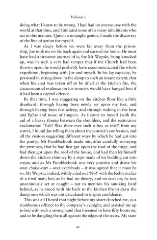 Volume I

doing what I knew to be wrong. I had had no intercourse with the
world at that time, and I imitated none of its many inhabitants who
act in this manner. Quite an untaught genius, I made the discovery
of the line of action for myself.
   As I was sleepy before we were far away from the prison-
ship, Joe took me on his back again and carried me home. He must
have had a tiresome journey of it, for Mr Wopsle, being knocked
up, was in such a very bad temper that if the Church had been
thrown open, he would probably have excommunicated the whole
expedition, beginning with Joe and myself. In his lay capacity, he
persisted in sitting down in the damp to such an insane extent, that
when his coat was taken off to be dried at the kitchen ﬁre, the
circumstantial evidence on his trousers would have hanged him if
it had been a capital offence.
   By that time, I was staggering on the kitchen ﬂoor like a little
drunkard, through having been newly set upon my feet, and
through having been fast asleep, and through waking in the heat
and lights and noise of tongues. As I came to myself (with the
aid of a heavy thump between the shoulders, and the restorative
exclamation ‘Yah! Was there ever such a boy as this!’ from my
sister), I found Joe telling them about the convict’s confession, and
all the visitors suggesting different ways by which he had got into
the pantry. Mr Pumblechook made out, after carefully surveying
the premises, that he had ﬁrst got upon the roof of the forge, and
had then got upon the roof of the house, and had then let himself
down the kitchen chimney by a rope made of his bedding cut into
strips; and as Mr Pumblechook was very positive and drove his
own chaise-cart – over everybody – it was agreed that it must be
so. Mr Wopsle, indeed, wildly cried out ‘No!’ with the feeble malice
of a tired man; but, as he had no theory, and no coat on, he was
unanimously set at naught – not to mention his smoking hard
behind, as he stood with his back to the kitchen ﬁre to draw the
damp out: which was not calculated to inspire conﬁdence.
   This was all I heard that night before my sister clutched me, as a
slumberous offence to the company’s eyesight, and assisted me up
to bed with such a strong hand that I seemed to have ﬁfty boots on,
and to be dangling them all against the edges of the stairs. My state

                                 41
 