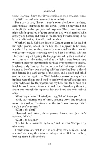 Volume III

to put it away; I knew that it was coming on me now, and I knew
very little else, and was even careless as to that.
   For a day or two, I lay on the sofa, or on the ﬂoor – anywhere,
according as I happened to sink down – with a heavy head and
aching limbs, and no purpose, and no power. Then there came, one
night which appeared of great duration, and which teemed with
anxiety and horror; and when in the morning I tried to sit up in my
bed and think of it, I found I could not do so.
   Whether I really had been down in Garden-court in the dead of
the night, groping about for the boat that I supposed to be there;
whether I had two or three times come to myself on the staircase
with great terror, not knowing how I had got out of bed; whether
I had found myself lighting the lamp, possessed by the idea that he
was coming up the stairs, and that the lights were blown out;
whether I had been inexpressibly harassed by the distracted talking,
laughing, and groaning, of some one, and had half suspected those
sounds to be of my own making; whether there had been a closed
iron furnace in a dark corner of the room, and a voice had called
out over and over again that Miss Havisham was consuming within
it; these were things that I tried to settle with myself and get into
some order, as I lay that morning on my bed. But, the vapour of a
limekiln would come between me and them, disordering them all,
and it was through the vapour at last that I saw two men looking
at me.
   ‘What do you want?’ I asked, starting; ‘I don’t know you.’
   ‘Well, sir,’ returned one of them, bending down and touching
me on the shoulder, ‘this is a matter that you’ll soon arrange, I dare
say, but you’re arrested.’
   ‘What is the debt?’
   ‘Hundred and twenty-three pound, ﬁfteen, six. Jeweller’s
account, I think.’
   ‘What is to be done?’
   ‘You had better come to my house,’ said the man. ‘I keep a very
nice house.’
   I made some attempt to get up and dress myself. When I next
attended to them, they were standing a little off from the bed,
looking at me. I still lay there.

                                 455
 