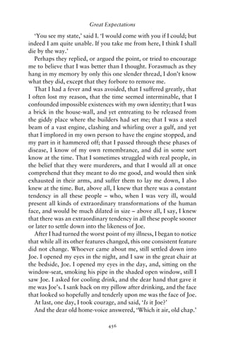 Great Expectations

   ‘You see my state,’ said I. ‘I would come with you if I could; but
indeed I am quite unable. If you take me from here, I think I shall
die by the way.’
   Perhaps they replied, or argued the point, or tried to encourage
me to believe that I was better than I thought. Forasmuch as they
hang in my memory by only this one slender thread, I don’t know
what they did, except that they forbore to remove me.
   That I had a fever and was avoided, that I suffered greatly, that
I often lost my reason, that the time seemed interminable, that I
confounded impossible existences with my own identity; that I was
a brick in the house-wall, and yet entreating to be released from
the giddy place where the builders had set me; that I was a steel
beam of a vast engine, clashing and whirling over a gulf, and yet
that I implored in my own person to have the engine stopped, and
my part in it hammered off; that I passed through these phases of
disease, I know of my own remembrance, and did in some sort
know at the time. That I sometimes struggled with real people, in
the belief that they were murderers, and that I would all at once
comprehend that they meant to do me good, and would then sink
exhausted in their arms, and suffer them to lay me down, I also
knew at the time. But, above all, I knew that there was a constant
tendency in all these people – who, when I was very ill, would
present all kinds of extraordinary transformations of the human
face, and would be much dilated in size – above all, I say, I knew
that there was an extraordinary tendency in all these people sooner
or later to settle down into the likeness of Joe.
   After I had turned the worst point of my illness, I began to notice
that while all its other features changed, this one consistent feature
did not change. Whoever came about me, still settled down into
Joe. I opened my eyes in the night, and I saw in the great chair at
the bedside, Joe. I opened my eyes in the day, and, sitting on the
window-seat, smoking his pipe in the shaded open window, still I
saw Joe. I asked for cooling drink, and the dear hand that gave it
me was Joe’s. I sank back on my pillow after drinking, and the face
that looked so hopefully and tenderly upon me was the face of Joe.
   At last, one day, I took courage, and said, ‘Is it Joe?’
   And the dear old home-voice answered, ‘Which it air, old chap.’

                                 456
 