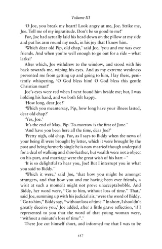 Volume III

   ‘O Joe, you break my heart! Look angry at me, Joe. Strike me,
Joe. Tell me of my ingratitude. Don’t be so good to me!’
   For, Joe had actually laid his head down on the pillow at my side
and put his arm round my neck, in his joy that I knew him.
   ‘Which dear old Pip, old chap,’ said Joe, ‘you and me was ever
friends. And when you’re well enough to go out for a ride – what
larks!’
   After which, Joe withdrew to the window, and stood with his
back towards me, wiping his eyes. And as my extreme weakness
prevented me from getting up and going to him, I lay there, peni-
tently whispering, ‘O God bless him! O God bless this gentle
Christian man!’
   Joe’s eyes were red when I next found him beside me; but, I was
holding his hand, and we both felt happy.
   ‘How long, dear Joe?’
   ‘Which you meantersay, Pip, how long have your illness lasted,
dear old chap?’
   ‘Yes, Joe.’
   ‘It’s the end of May, Pip. To-morrow is the ﬁrst of June.’
   ‘And have you been here all the time, dear Joe?’
   ‘Pretty nigh, old chap. For, as I says to Biddy when the news of
your being ill were brought by letter, which it were brought by the
post and being formerly single he is now married though underpaid
for a deal of walking and shoe-leather, but wealth were not a object
on his part, and marriage were the great wish of his hart – ’
   ‘It is so delightful to hear you, Joe! But I interrupt you in what
you said to Biddy.’
   ‘Which it were,’ said Joe, ‘that how you might be amongst
strangers, and that how you and me having been ever friends, a
wisit at such a moment might not prove unacceptabobble. And
Biddy, her word were, ‘‘Go to him, without loss of time.’’ That,’
said Joe, summing up with his judicial air, ‘were the word of Biddy.
‘‘Go to him,’’ Biddy say, ‘‘without loss of time.’’ In short, I shouldn’t
greatly deceive you,’ Joe added, after a little grave reﬂection, ‘if I
represented to you that the word of that young woman were,
‘‘without a minute’s loss of time’’.’
   There Joe cut himself short, and informed me that I was to be

                                  457
 