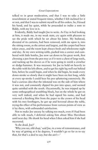 Great Expectations

talked to in great moderation, and that I was to take a little
nourishment at stated frequent times, whether I felt inclined for it
or not, and that I was to submit myself to all his orders. So, I kissed
his hand, and lay quiet, while he proceeded to indite a note to
Biddy, with my love in it.
   Evidently, Biddy had taught Joe to write. As I lay in bed looking
at him, it made me, in my weak state, cry again with pleasure to
see the pride with which he set about his letter. My bedstead,
divested of its curtains, had been removed, with me upon it, into
the sitting-room, as the airiest and largest, and the carpet had been
taken away, and the room kept always fresh and wholesome night
and day. At my own writing-table, pushed into a corner and cum-
bered with little bottles, Joe now sat down to his great work, ﬁrst
choosing a pen from the pen-tray as if it were a chest of large tools,
and tucking up his sleeves as if he were going to wield a crowbar
or sledge-hammer. It was necessary for Joe to hold on heavily to
the table with his left elbow, and to get his right leg well out behind
him, before he could begin, and when he did begin, he made every
down-stroke so slowly that it might have been six feet long, while
at every up-stroke I could hear his pen spluttering extensively. He
had a curious idea that the inkstand was on the side of him where
it was not, and constantly dipped his pen into space, and seemed
quite satisﬁed with the result. Occasionally, he was tripped up by
some orthographical stumbling-block, but on the whole he got on
very well indeed, and when he had signed his name, and had
removed a ﬁnishing blot from the paper to the crown of his head
with his two foreﬁngers, he got up and hovered about the table,
trying the effect of his performance from various points of view as
it lay there, with unbounded satisfaction.
   Not to make Joe uneasy by talking too much, even if I had been
able to talk much, I deferred asking him about Miss Havisham
until next day. He shook his head when I then asked him if she had
recovered.
   ‘Is she dead, Joe?’
   ‘Why you see, old chap,’ said Joe, in a tone of remonstrance, and
by way of getting at it by degrees, ‘I wouldn’t go so far as to say
that, for that’s a deal to say; but she ain’t – ’

                                 458
 