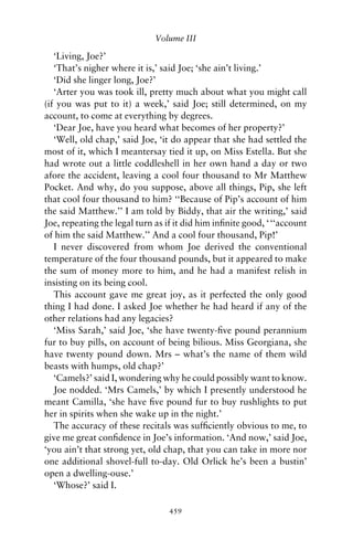 Volume III

   ‘Living, Joe?’
   ‘That’s nigher where it is,’ said Joe; ‘she ain’t living.’
   ‘Did she linger long, Joe?’
   ‘Arter you was took ill, pretty much about what you might call
(if you was put to it) a week,’ said Joe; still determined, on my
account, to come at everything by degrees.
   ‘Dear Joe, have you heard what becomes of her property?’
   ‘Well, old chap,’ said Joe, ‘it do appear that she had settled the
most of it, which I meantersay tied it up, on Miss Estella. But she
had wrote out a little coddleshell in her own hand a day or two
afore the accident, leaving a cool four thousand to Mr Matthew
Pocket. And why, do you suppose, above all things, Pip, she left
that cool four thousand to him? ‘‘Because of Pip’s account of him
the said Matthew.’’ I am told by Biddy, that air the writing,’ said
Joe, repeating the legal turn as if it did him inﬁnite good, ‘ ‘‘account
of him the said Matthew.’’ And a cool four thousand, Pip!’
   I never discovered from whom Joe derived the conventional
temperature of the four thousand pounds, but it appeared to make
the sum of money more to him, and he had a manifest relish in
insisting on its being cool.
   This account gave me great joy, as it perfected the only good
thing I had done. I asked Joe whether he had heard if any of the
other relations had any legacies?
   ‘Miss Sarah,’ said Joe, ‘she have twenty-ﬁve pound perannium
fur to buy pills, on account of being bilious. Miss Georgiana, she
have twenty pound down. Mrs – what’s the name of them wild
beasts with humps, old chap?’
   ‘Camels?’ said I, wondering why he could possibly want to know.
   Joe nodded. ‘Mrs Camels,’ by which I presently understood he
meant Camilla, ‘she have ﬁve pound fur to buy rushlights to put
her in spirits when she wake up in the night.’
   The accuracy of these recitals was sufﬁciently obvious to me, to
give me great conﬁdence in Joe’s information. ‘And now,’ said Joe,
‘you ain’t that strong yet, old chap, that you can take in more nor
one additional shovel-full to-day. Old Orlick he’s been a bustin’
open a dwelling-ouse.’
   ‘Whose?’ said I.

                                  459
 