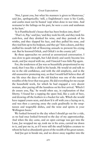 Great Expectations

   ‘Not, I grant you, but what his manners is given to blusterous,’
said Joe, apologetically; ‘still, a Englishman’s ouse is his Castle,
and castles must not be busted ’cept when done in war time. And
wotsume’er the failings on his part, he were a corn and seedsman
in his hart.’
   ‘Is it Pumblechook’s house that has been broken into, then?’
   ‘That’s it, Pip,’ said Joe; ‘and they took his till, and they took his
cash-box, and they drinked his wine, and they partook of his
wittles, and they slapped his face, and they pulled his nose, and
they tied him up to his bedpust, and they giv’ him a dozen, and they
stuffed his mouth full of ﬂowering annuals to prewent his crying
out. But he knowed Orlick, and Orlick’s in the county jail.’
   By these approaches we arrived at unrestricted conversation. I
was slow to gain strength, but I did slowly and surely become less
weak, and Joe stayed with me, and I fancied I was little Pip again.
   For, the tenderness of Joe was so beautifully proportioned to my
need, that I was like a child in his hands. He would sit and talk to
me in the old conﬁdence, and with the old simplicity, and in the
old unassertive protecting way, so that I would half believe that all
my life since the days of the old kitchen was one of the mental
troubles of the fever that was gone. He did everything for me except
the household work, for which he had engaged a very decent
woman, after paying off the laundress on his ﬁrst arrival. ‘Which I
do assure you, Pip,’ he would often say, in explanation of that
liberty; ‘I found her a tapping the spare bed, like a cask of beer,
and drawing off the feathers in a bucket for sale. Which she would
have tapped yourn next, and draw’d it off with you a laying on it,
and was then a carrying away the coals gradiwally in the soup-
tureen and wegetable dishes, and the wine and spirits in your
Wellington boots.’
   We looked forward to the day when I should go out for a ride,
as we had once looked forward to the day of my apprenticeship.
And when the day came, and an open carriage was got into the
Lane, Joe wrapped me up, took me in his arms, carried me down
to it, and put me in, as if I were still the small helpless creature to
whom he had so abundantly given of the wealth of his great nature.
   And Joe got in beside me, and we drove away together into the

                                  460
 