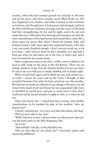 Volume III

country, where the rich summer growth was already on the trees
and on the grass, and sweet summer scents ﬁlled all the air. The
day happened to be Sunday, and when I looked on the loveliness
around me, and thought how it had grown and changed, and how
the little wild ﬂowers had been forming, and the voices of the birds
had been strengthening, by day and by night, under the sun and
under the stars, while poor I lay burning and tossing in my bed, the
mere remembrance of having burned and tossed there, came like a
check upon my peace. But, when I heard the Sunday bells, and
looked around a little more upon the outspread beauty, I felt that
I was not nearly thankful enough – that I was too weak yet, to be
even that – and I laid my head on Joe’s shoulder, as I had laid it
long ago when he had taken me to the Fair or where not, and it
was too much for my young senses.
   More composure came to me after a while, and we talked as we
used to talk, lying on the grass at the old Battery. There was no
change whatever in Joe. Exactly what he had been in my eyes then,
he was in my eyes still; just as simply faithful, and as simply right.
   When we got back again and he lifted me out, and carried me –
so easily – across the court and up the stairs, I thought of that
eventful Christmas Day when he had carried me over the marshes.
We had not yet made any allusion to my change of fortune, nor did
I know how much of my late history he was acquainted with. I was
so doubtful of myself now, and put so much trust in him, that I
could not satisfy myself whether I ought to refer to it when he did
not.
   ‘Have you heard, Joe,’ I asked him that evening, upon further
consideration, as he smoked his pipe at the window, ‘who my
patron was?’
   ‘I heerd,’ returned Joe, ‘as it were not Miss Havisham, old chap.’
   ‘Did you hear who it was, Joe?’
   ‘Well! I heerd as it were a person what sent the person what giv’
you the bank-notes at the Jolly Bargemen, Pip.’
   ‘So it was.’
   ‘Astonishing!’ said Joe, in the placidest way.
   ‘Did you hear that he was dead, Joe?’ I presently asked, with
increasing difﬁdence.

                                 461
 