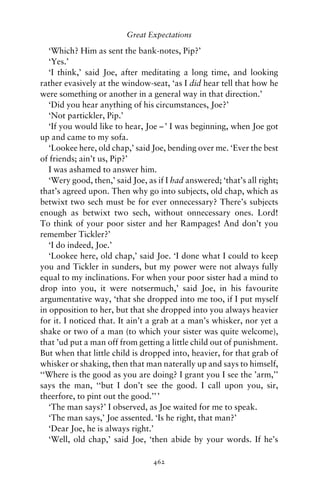 Great Expectations

   ‘Which? Him as sent the bank-notes, Pip?’
   ‘Yes.’
   ‘I think,’ said Joe, after meditating a long time, and looking
rather evasively at the window-seat, ‘as I did hear tell that how he
were something or another in a general way in that direction.’
   ‘Did you hear anything of his circumstances, Joe?’
   ‘Not partickler, Pip.’
   ‘If you would like to hear, Joe – ’ I was beginning, when Joe got
up and came to my sofa.
   ‘Lookee here, old chap,’ said Joe, bending over me. ‘Ever the best
of friends; ain’t us, Pip?’
   I was ashamed to answer him.
   ‘Wery good, then,’ said Joe, as if I had answered; ‘that’s all right;
that’s agreed upon. Then why go into subjects, old chap, which as
betwixt two sech must be for ever onnecessary? There’s subjects
enough as betwixt two sech, without onnecessary ones. Lord!
To think of your poor sister and her Rampages! And don’t you
remember Tickler?’
   ‘I do indeed, Joe.’
   ‘Lookee here, old chap,’ said Joe. ‘I done what I could to keep
you and Tickler in sunders, but my power were not always fully
equal to my inclinations. For when your poor sister had a mind to
drop into you, it were notsermuch,’ said Joe, in his favourite
argumentative way, ‘that she dropped into me too, if I put myself
in opposition to her, but that she dropped into you always heavier
for it. I noticed that. It ain’t a grab at a man’s whisker, nor yet a
shake or two of a man (to which your sister was quite welcome),
that ’ud put a man off from getting a little child out of punishment.
But when that little child is dropped into, heavier, for that grab of
whisker or shaking, then that man naterally up and says to himself,
‘‘Where is the good as you are doing? I grant you I see the ’arm,’’
says the man, ‘‘but I don’t see the good. I call upon you, sir,
theerfore, to pint out the good.’’ ’
   ‘The man says?’ I observed, as Joe waited for me to speak.
   ‘The man says,’ Joe assented. ‘Is he right, that man?’
   ‘Dear Joe, he is always right.’
   ‘Well, old chap,’ said Joe, ‘then abide by your words. If he’s

                                  462
 