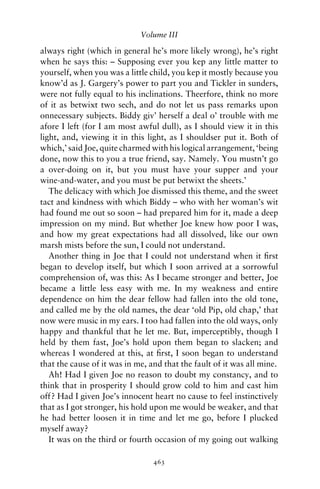 Volume III

always right (which in general he’s more likely wrong), he’s right
when he says this: – Supposing ever you kep any little matter to
yourself, when you was a little child, you kep it mostly because you
know’d as J. Gargery’s power to part you and Tickler in sunders,
were not fully equal to his inclinations. Theerfore, think no more
of it as betwixt two sech, and do not let us pass remarks upon
onnecessary subjects. Biddy giv’ herself a deal o’ trouble with me
afore I left (for I am most awful dull), as I should view it in this
light, and, viewing it in this light, as I shouldser put it. Both of
which,’ said Joe, quite charmed with his logical arrangement, ‘being
done, now this to you a true friend, say. Namely. You mustn’t go
a over-doing on it, but you must have your supper and your
wine-and-water, and you must be put betwixt the sheets.’
   The delicacy with which Joe dismissed this theme, and the sweet
tact and kindness with which Biddy – who with her woman’s wit
had found me out so soon – had prepared him for it, made a deep
impression on my mind. But whether Joe knew how poor I was,
and how my great expectations had all dissolved, like our own
marsh mists before the sun, I could not understand.
   Another thing in Joe that I could not understand when it ﬁrst
began to develop itself, but which I soon arrived at a sorrowful
comprehension of, was this: As I became stronger and better, Joe
became a little less easy with me. In my weakness and entire
dependence on him the dear fellow had fallen into the old tone,
and called me by the old names, the dear ‘old Pip, old chap,’ that
now were music in my ears. I too had fallen into the old ways, only
happy and thankful that he let me. But, imperceptibly, though I
held by them fast, Joe’s hold upon them began to slacken; and
whereas I wondered at this, at ﬁrst, I soon began to understand
that the cause of it was in me, and that the fault of it was all mine.
   Ah! Had I given Joe no reason to doubt my constancy, and to
think that in prosperity I should grow cold to him and cast him
off? Had I given Joe’s innocent heart no cause to feel instinctively
that as I got stronger, his hold upon me would be weaker, and that
he had better loosen it in time and let me go, before I plucked
myself away?
   It was on the third or fourth occasion of my going out walking

                                 463
 